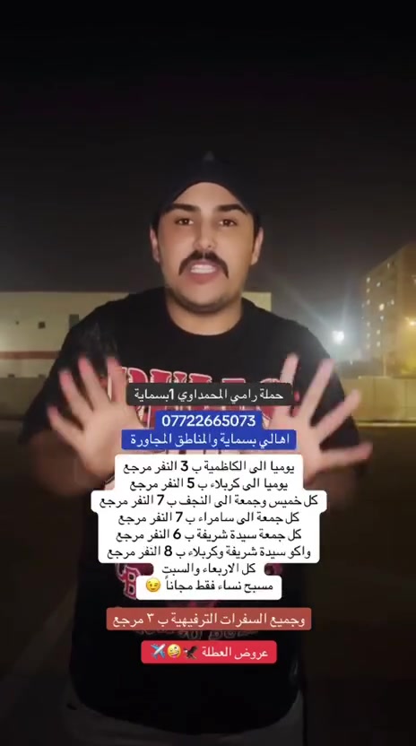 بس أنزل وشوف اسعار المحمداوي 
بدون تقليد 🔥

{{الى اهالــــــــــي بسمـــــــاية الكرام}
-تعلن حملة رامي المحمداوي-
المقاعد الأخيرة 

الثلاثاء
إلى :- كربلاء المقدسة
⏰ ساعة ⏰
 4 عصراً
أجرة النفر 5 مرجع 🔥🧿
⚫⚫⚫⚫⚫⚫⚫⚫
الثلاثاء
إلى :- الإمام الكاظم ع
⏰ ساعة ⏰
4 عصراً
أجرة النفر 3 مرجع 🔥🧿
⚫⚫⚫⚫⚫⚫⚫⚫
الثلاثاء
إلى :- مول القاهرة
⏰ ساعة ⏰
5 عصراً
أجرة النفر 3 مرجع 🔥🧿
⚫⚫⚫⚫⚫⚫⚫⚫
الثلاثاء
إلى :- مول منصور
ومول بغداد الحارثية
⏰ ساعة ⏰
5 عصراً
أجرة النفر 3 مرجع 🔥🧿
⚫⚫⚫⚫⚫⚫⚫⚫
مجاناً مجاناً نساء فقط
كل يوم الاربعاء ويوم السبت
إلى :- مسبح الأعظمية المغلق
⏰ ساعة ⏰
1 ضهرا 
دخول مسبح 10 آلاف 
⚫⚫⚫⚫⚫⚫⚫⚫
الأربعاء
إلى :- كربلاء المقدسة
⏰ ساعة ⏰
4 عصراً
اجرة النفر 5 مرجع 🔥🧿
⚫⚫⚫⚫⚫⚫⚫⚫
الأربعاء
إلى :- الإمام الكاظم ع
⏰ ساعة ⏰
4 عصراً
اجرة النفر 3 مرجع 🔥🧿
⚫⚫⚫⚫⚫⚫⚫⚫
الاربعاء
إلى :- شارع المتنبي
⏰ ساعة ⏰
5 عصراً
أجرة النفر 3 مرجع 🔥🧿
⚫⚫⚫⚫⚫⚫⚫⚫
نساء 🔥فقط 🔥
مدينة ألعاب بغداد المائية المغلقة 
مسويلكم يوم مخصص لنساء
يوم الخميس 
⏰ ساعة ⏰
2 ضهرا
مسويلكم عرض دخول المائية
كبار 15 صغار 10 
⚫⚫⚫⚫⚫⚫⚫⚫
الخميس
إلى :- النجف الأشرف
⏰ ساعة ⏰
2 ضهرا
11 بليل
اجرة النفر 7 مرجع 🔥🧿
⚫⚫⚫⚫⚫⚫⚫⚫
الخميس
إلى :- كربلاء المقدسة
⏰ ساعة ⏰
4 عصراً
11 بليل
اجرة النفر 5 مرجع 🔥🧿
⚫⚫⚫⚫⚫⚫⚫⚫
الخميس
إلى :- الإمام الكاظم ع
⏰ ساعة ⏰
4 عصراً
اجرة النفر 3 مرجع 🔥🧿
⚫⚫⚫⚫⚫⚫⚫⚫
الحجز والاستفسار 
*********** رامي المحمداوي
واتساب + اتصال

تجمعنا بناية 313 A
تجمعنا بساحة مقابل الهيئة B2 

دع القيادة لنا وتمتع بل رحله 🤫
🔵🔵🔵🔵🔵🔵🔵🔵
