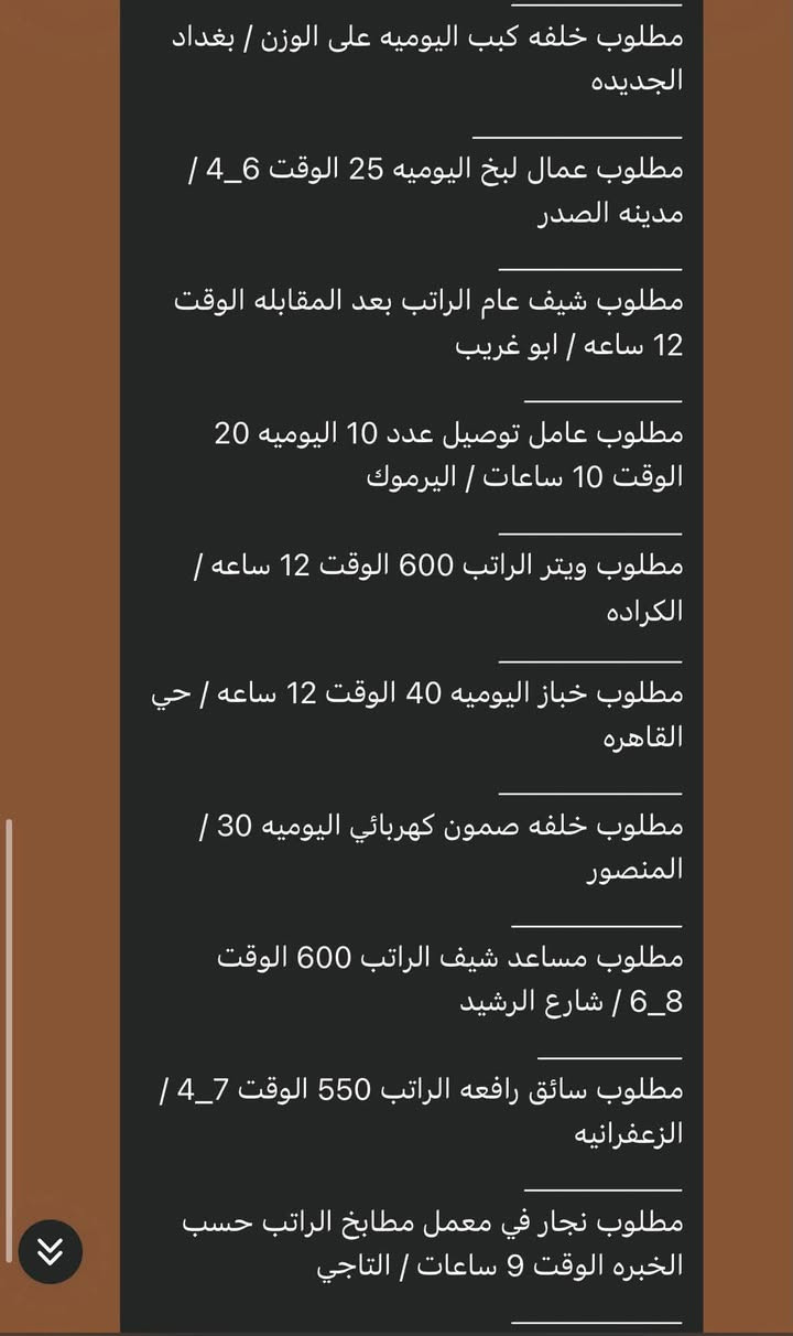مراسلة فقط على الواتساب *********** ✅✅📩🔵

مطلوب خلفه بركر اليوميه على الوزن الوقت 10
ساعات / بغداد الجديده
مطلوب شيف سناكات الراتب 750 الوقت 12
ساعه / السيديه
مطلوب عامل تنظيف الراتب الوقت 10
ساعات / بغداد الجديدة
مطلوب مساعد شيف سناكات الراتب 550
الوقت 12 / السيديه
مطلوب تختجي اليوميه 25 مبيت / الصدريه
مطلوب خلفه فلافل اليوميه 900 الوقت 12
ساعه / جسر ديالى
مطلوب خلفه حداده اليوميه 35 الوقت 10
ساعات / البلديات
مطلوب مساعد غربي الراتب 650_600 الوقت
12 ساعه / بغداد الجديده
مطلوب كاشير الراتب 750 _مليون الوقت
10_9 / الكراده
مطلوب عمال لبخ اليوميه 30 الوقت 4_7 /
المنصور
مطلوب خباز اليوميه 30 الوقت 7_7 ونص / 

مطلوب خلفه كبب اليوميه على الوزن / بغداد
الجديده
مطلوب عمال لبخ اليوميه 25 الوقت 4_6 /
مدينه الصدر
مطلوب شيف عام الراتب بعد المقابله الوقت
12 ساعه / ابو غريب
مطلوب عامل توصيل عدد 10 اليوميه 20
الوقت 10 ساعات / اليرموك
مطلوب ويتر الراتب 600 الوقت 12 ساعه /
الكراده
مطلوب خباز اليوميه 40 الوقت 12 ساعه / حي
القاهره
مطلوب خلفه صمون كهربائي اليوميه 30 /
المنصور
مطلوب مساعد شيف الراتب 600 الوقت
6_8 / شارع الرشيد
مطلوب سائق رافعه الراتب 550 الوقت 4_7 /
الزعفرانيه
مطلوب نجار في معمل مطابخ الراتب حسب الخبره الوقت 9 ساعات / التاجي

مطلوب عامل غسل اليوميه 20 الوقت 10_10/
حي تونس
مطلوب وكيل اليوميه 25 الوقت 12 ساعة /
