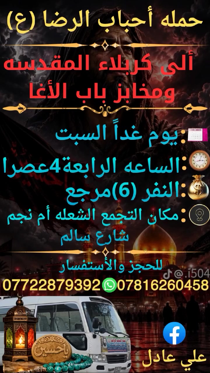 على بركه الله
سوف تنطلق حمله أحباب الرضا (ع)
يوم غداً السبت الى🕌 
 كربلاء المقدسة ومخابز باب الأغا
الساعه⏰️الرابعة4عصرا النفر (6)مرجع
📍 مكان التجمع الشعله أم نجم شارع سالم 
للحجز ☎️ *********** علي عادل
