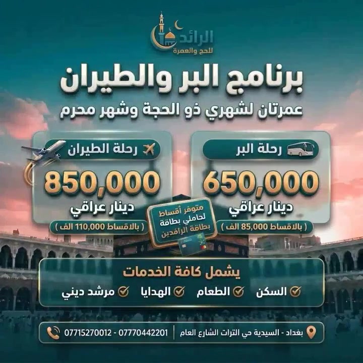 ✨ "وَأَتِمُّوا الْحَجَّ وَالْعُمْرَةَ لِلَّهِ" ✨
بشغف الشوق لبيت الله الحرام.. نعلن عن انطلاق عمرتان لشهري ذو الحجة ومحرم 🕋

🚌 برنامج العمرة (براً)
📅 الانطلاق: 10 / 6 / 2026
🌙 المدة: 2 ليلة بالمدينة المنورة & 5 ليالي بمكة المكرمة (المنطقة المركزية / محبس الجن).
💰 الدفع النقدي: 650,000 دينار عراقي.
💳 الأقساط: 85,000 دينار شهرياً (لمدة 10 أشهر).

✈️ برنامج العمرة (طيراناً)
📅 الانطلاق: 11 / 6 / 2026
🌙 المدة: 2 ليلة بالمدينة المنورة & 8 ليالي بمكة المكرمة.
💰 الدفع النقدي: 850,000 دينار عراقي.
💳 الأقساط: 110,000 دينار شهرياً (لمدة 10 أشهر).

💎 مميزات رحلاتنا (شاملة الخدمات):
🏢 فنادق ممتازة ومريحة وقريبة.
🍽️ 3 وجبات طعام يومياً.
🚌 نقل مريح وحديث مع ضيافة متكاملة خلال الطريق.
🕋 إرشاد ديني ومرافقة مستمرة طوال الرحلة.
💳 ملاحظة خاصة بالأقساط: خدمة التقسيط متوفرة حصراً لحاملي بطاقة الرافدين (الموظفين والمتقاعدين).

📍 العنوان والتواصل:
🗺️ العنوان: بغداد - السيدية - حي التراث الشارع العام
📞 للحجز والاستفسار (سيد رائد):
*********** | ***********
✨ المقاعد محدودة.. سارع بضمان رحلتك الإيمانية معنا! ✨
