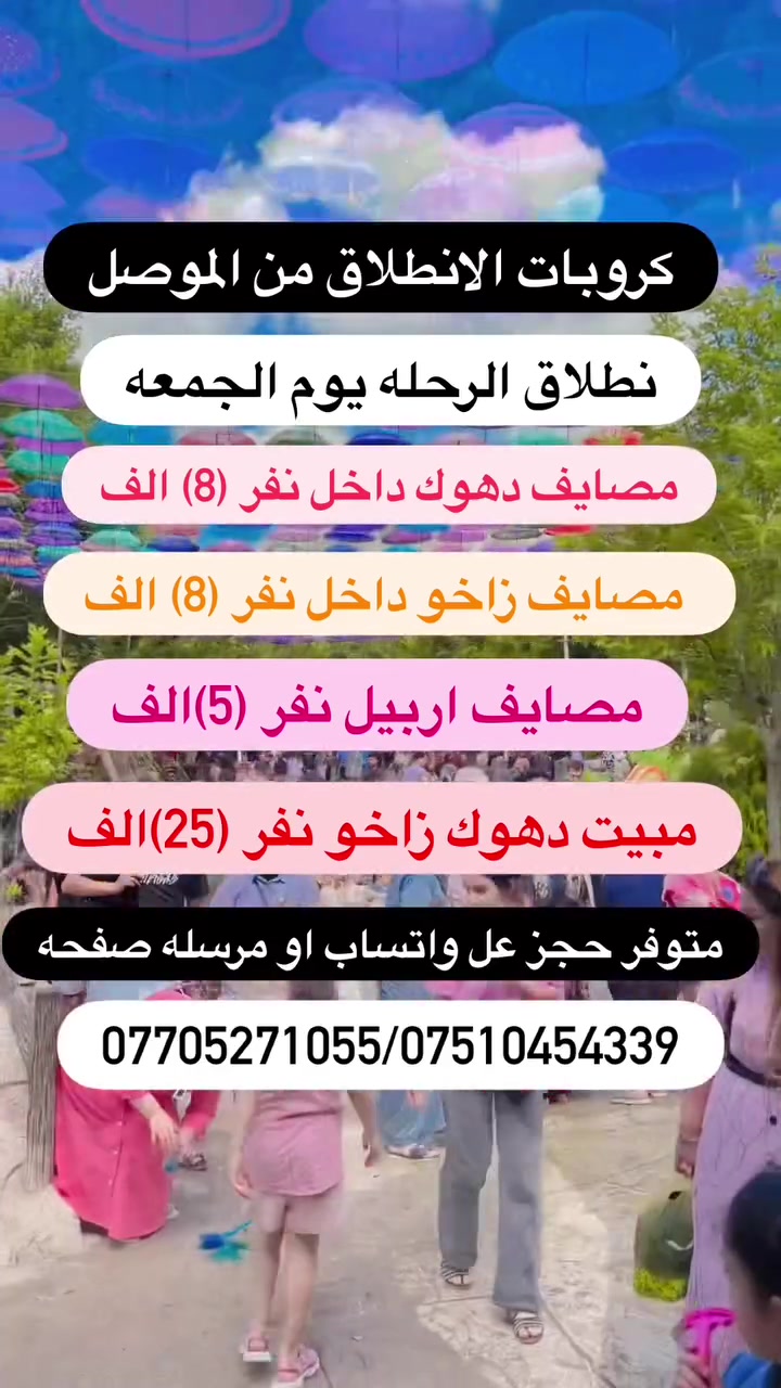 كروبات سياحية الانطلاق من الموصل يوم الجمعه

رحلات سياحيه من الموصل الى دهوك و ارببل زاخو

🟡متوفر حجز عن طريق ال واتساب كل10شخاص واحد مجانا

✅باص خاص للعوائل ✅باص خاص لشباب

1️⃣مـصـايف زاخو داخل دهوك نفر( 8)الف ثلاثاء و الجمعه
2️⃣ مصيف دهوك شيرانه داخل دهوك نفر ( 8)ثلاثاء جمعه
3️⃣.مـصـايف اربيـل داخل  نفر (8) الف ثلاثاء الجمعه
4️⃣دهوك مبيت ليله يوم نفر (25) الف يوم الجمعه
5️⃣ اربيل مببت ليله يوم نفر  ( 25)الف يوم الجمعه
6️⃣ مصايف عقرة يوم واحد نفر (10) الف يوم الجمعه
7️⃣ ✅سليمانية كل يوم الخميس  3 ايام نفر ( 40الف)

✅البرنامج الاول مصايف زاخو داخل نفر(8) الف 
مصيف شرانش  🏝️ - مصيف دشتتاخ الحدود تركيا  🏞️ مصيف برخ _ مطعم _ فاملي مول دهوك 
كورنيش زاخو او جبل زاوه ختياري 
✅نطلاق الرحلات كل يوم الثلاثاء و الجمعه❤️

✅البرنامج الثاني مصايف دهوك داخل  نفر(8) الف
مصيف شيرانة🏝️_مصيف ڤين _مطعم _ مصيف سولاف
 _ فاملي مول _ جبل زاوه او سد دهوك ختياري 
✅نطلاق الرحلات كل يوم الثلاثاء و الجمعه

✅البرنامج الثالث مصايف اربيل داخل نفر(5) الف
مصيف شلال بيخال _ مصيف خليفان _ مطعم_ شنكل بانه
_ مصيف جنديان _ كراند ماجدي مول
✅نطلاق الرحلات كل يوم الثلاثاء و الجمعه❤️

✅البرنامج الرابع مبيت دهوك زاخو نفر (25) الف
      يشمل نقل مبيت فطار صباحي 
اليوم الاول / مصيف شيرانه - مصيف كلي استرين-مطعم -  سولاف - مصيف اشاوه- فاملي مول
(اليوم الثاني)
( مصيف دشتاخ - مصيف شرانش-مصيف برخ -مطعم-  جسر العباسي-كورنيش و جبل زاوه ختياري
✅نطلاق الرحلات كل يوم  الجمعه❤️

✅البرنامج الخامس مبيت اربيل نفر (25) الف
 يشمل نقل مبيت فطار صباحي 
مصيف شلال بيخال _ مصيف خليفان _ مطعم_ شنكل بانه
_ مصيف جنديان _ شغلاوه
اليوم الثاني - مجدي لاند مدينه ألعاب - مجدي مول  - سوق القلعه- بارك شانيدر -قاعه التزلج كواند ماجدي مول 
حفله خاصه للكروبات جوائز في الرحله
✅نطلاق كل يوم الجمعه عل سبت

✅البرنامج السادس مصايف عقرة نفر (10) الف
مصيف كلي زنطه _ مصيف بيرس _ مطعم _ مصيف سيبه
_ مصيف بيجل _ منتزة 
✅نطلاق كل يوم الثلاثاء والجمعه

🟡➖➖➖➖➖®️➖➖➖➖➖🟡
#اطفـال من دون لـ 5 سنـوات واقـل مجانا🔻
#ملاحظـة الدخـوليات عـلا نفق المسـافر⭕️
🟡➖➖➖➖➖®️➖➖➖➖➖🟡
🔴 ايجار  باصات وسيارات خصوصي 
🔴 صغير ووسط وكبير بأسعار مناسبة
🟡➖➖➖➖➖®️➖➖➖➖➖🟡
عـنوان التـجمع الكـائن :
📍الموصل الجانب الايمن يم مجسر الجديده
 الموصل المجموعة الثقافية قرب ماكولات طماطه
🟡➖➖➖➖➖®️➖➖➖➖➖🟡
اهلا وسهلا تنورنا بكل وقت.   انستا 86rk8
للحجز اتصل *********** واتساب
للحجز اتصل ***********واتساب
مراسله الصفحه
