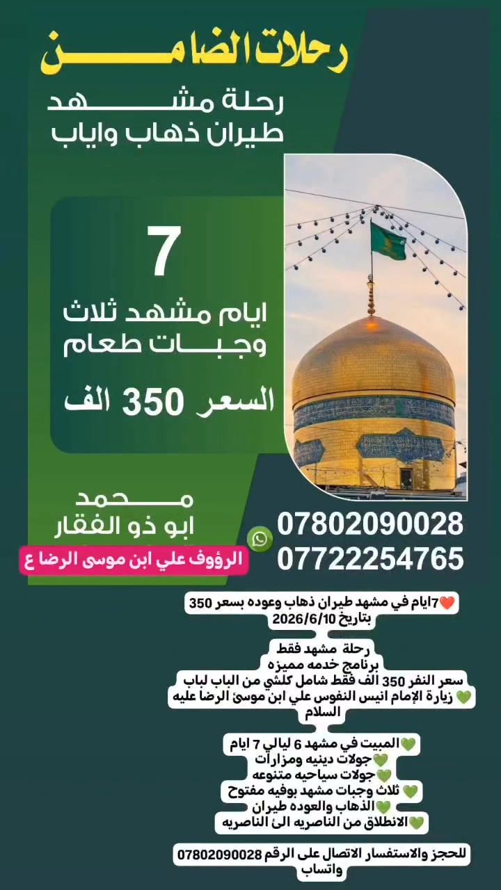 ❤️7ايام في مشهد طيران ذهاب وعوده بسعر 350
بتاريخ 2026/6/10
 
رحلة  مشهد فقط 
برنامج خدمه مميزه 
سعر النفر 350 الف فقط شامل كلشي من الباب لباب 
💚 زيارة الإمام انيس النفوس علي ابن موسئ الرضا عليه السلام 
 
💚المبيت في مشهد 6 ليالي 7 ايام 
💚جولات دينيه ومزارات
💚جولات سياحيه متنوعه
💚 ثلاث وجبات مشهد بوفيه مفتوح 
💚الذهاب والعوده طيران
💚الانطلاق من الناصريه الئ الناصريه 

للحجز والاستفسار الاتصال على الرقم *********** واتساب
