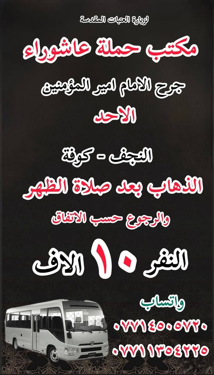 #انتباه!!! #انتباه!!
#مكتب #كروب #الوارث
يعلن حملة عاشوراء  لزيارة العتبات 
هالي الحسينية راشدية ومناطق المجاورة
المقدسة عن عن جدول الرحلات الأسبوعي 
للحجز والاستفسار 
***********
***********
_______________
‏يوم الاحد
‏(#كربلاء وباب الاغا )
‏الساعة ب( ٢ )ظهرا والعودة حسب الاتفاق نفر( ٧)آلاف

_______________

‏يوم الاحد 
‏النجف الاشرف
‏الذهاب بعد صلاة الظهر والعودة حسب الاتفاق نفر(١٠ ) آلاف

________________

‏يوم الاحد
‏(#النجف الاشرف)
‏الذهاب بعد صلاة المغرب والعودة حسب الاتفاق (١٠)آلاف

________________

‏يوم الاحد
‏(#كاظمية المقدسة)
الذهاب الساعه ب( ٨ )والعودة حسب الاتفاق نفر( ٣)الاف 

________________

#يوم_الاثنين
(#كربلاء_المقدسة وباب الاغا )
الذهاب الساعه( ٢)ظهرا والعودة حسب الاتفاق نفر( ٧)الاف 

_______________

#يوم_الاثنين 
(#كاظمية المقدسة)
الذهاب الساعه( ٨)مساء والعودة حسب الاتفاق نفر( ٣)الاف 

_______________

#يوم_الثلاثاء
(#كربلاء_المقدسة وباب الاغا)
الذهاب الساعه ب(٢)والعودة حسب الاتفاق نفر (٧)الاف 

_______________

#يوم_الثلاثاء 
(#كاظيمه المقدسة)
الذهاب الساعه ب( ٨)والعوده حسب الاتفاق نفر(  ٣)الاف 

_______________

#يوم_الثلاثاء 
(#النجف_الإشراف)
الذهاب الساعه( ١٠)ليلا والعودة حسب الاتفاق نفر( ١٠)الاف 

______________

للحجز والاستفسار WhatsApp لطفا
‏*********** 
‏***********
