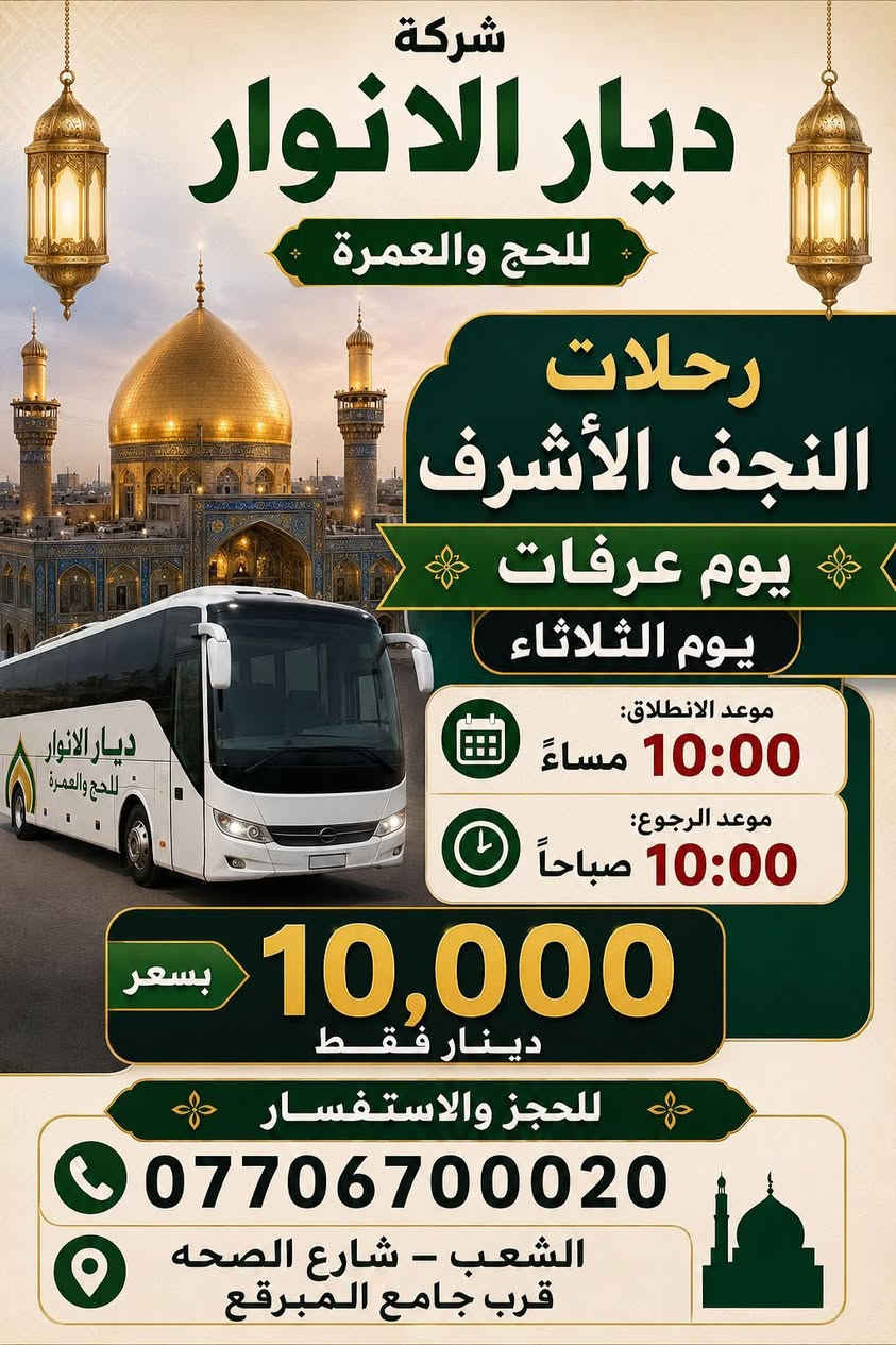 (من الأحد إلى الاربعاء )(  مجاناً مجاناً مجاناً )(عوائل فقط) 

           👇🏿(اقراء الجدول وشوف الرحله الي تناسبك)👇🏿

شركة ديار الانوار للحج والعمره والزيارات العتبات المقدسه 

(#اهالي_الشعب_الصحه_الديوان_الزراعي_حي_اور_البنوك_صليخ_والمناطق_المجاوره_لها)👇

(#جدول_زيارات_شركة_ديار_الانوار_الداخليه)       

        

                         (#طيله_ايام_الاسبوع)

مكان  الشركه والانطلاق الشعب شارع الصحه مقابل جامع المبرقع

للحجز وللاستفسار يوجد وتساب 24⏰(***********)
______________________________________________

سياره رقم (0). 👇👈(مجاناً مجاناً مجاناً )(عوائل فقط)

يوم الاثنين المصادف 5/25 إلى سلمان المحمدي

وقت الذهاب الساعه ال6 عصراً

وقت العوده حسب الاتفاق 

______________________________________________

سياره رقم (1)  👇👈(سعر النفر 8 ألاف مرجع )

يوم الثلاثاء المصادف 5/26 إلى كربلاء المقدسة 

وقت الذهاب الساعه ال8 ليلاً 

وقت العوده الساعه ال6 صباحاً 

______________________________________________

سياره رقم (2). 👇👈(سعر النفر 10 ألاف مرجع )

يوم الثلاثاء المصادف 5/26 إلى النجف الأشرف 

وقت الذهاب الساعه ال10 ليلاً 

وقت العوده الساعه ال9صباحاً إلى ال10 صباحاً آخر سياره تحرك من النجف 

______________________________________________
سياره رقم (3)🚌👇👈(سعر النفر 6 ألاف مرجع )

يوم الأربعاء المصادف 5/27 إلى كربلاء المقدسة 

وقت الذهاب الساعه ال2 ضهراً 

وقت العوده ال10 ليلاً 

_____________________________________________
سياره رقم (4) 🚌👇👈(سعر النفر 6 ألاف مرجع )

يوم الاربعاء المصادف 5/27 إلى كربلاء المقدسة 

وقت الانطلاق الساعه ال9 ليلاً 

وقت العوده الساعه ال5 صباحاً 

_____________________________________________

سياره رقم (5)🚌👇👈(سعر النفر 10 ألاف مرجع )

يوم الاربعاء المصادف 5/27 إلى النجف الأشرف 

وقت الانطلاق الساعه ال10 ليلاً 

وقت العوده ال9 صباحاً 

_____________________________________________
سياره رقم (6). 🚌👇👈(سعر النفر 6 ألاف مرجع )

كل يوم خميس ألى كربلاء المقدسة 

وقت الذهاب الساعه ال2 ضهراً 

وقت العوده الساعه ال10 ليلاً 

______________________________________________

سياره رقم (7). 👇👈(سعر النفر 6 آلاف مرحع )

كل يوم خميس إلى كربلاء المقدسة 

وقت الذهاب الساعه ال 10 ليلاً 

وقت العوده الساعه ال5  صباحاً 

______________________________________________

سياره رقم (8). 🚌👇👈(سعر النفر 10 ألاف مرجع )

كل يوم خميس إلى النجف الأشرف 

وقت الذهاب الساعه ال11 ليلاً 

وقت العوده الساعه ال8 و30 صباحاً       

______________________________________________
سياره رقم (9). 🚌👇👈(سعر النفر 8 ألاف مرجع )

كل يوم جمعه إلى سامراء والى سيد محمد 

وقت الذهاب الساعه ال7 صباحاً 

وقت العوده حسب الاتفاق 
______________________________________________
سياره رقم (10). 🚌👇👈(سعر النفر6 الاف  مرجع)

كل يوم جمعه إلى كربلاء المقدسة 

وقت الذهاب الساعه ال2 ضهراً 

وقت العوده الساعه ال10 ليلاً 

______________________________________________

سياره رقم (11). 🚌👇👈(سعر النفر 8 الاف مرجع)

كل يوم جمعه إلى مرقد العلويه شريفه بنت الإمام الحسن (ع)
وإلى كربلاء المقدسة 

وقت الذهاب الساعه ال4 عصراً

وقت العوده حسب الاتفاق 

______________________________________________سياره رقم  (12). 🚌👇👈( سعر النفر 6 ألاف مرجع )

كل يوم جمعه إلى كربلاء المقدسة 

وقت الذهاب ال10 ليلاً 

وقت العوده ال5 صباحاً 
_____________________________________________

سياره رقم (13). 🚌👇👈(سعر النفر 10 الاف مرجع )

كل يوم جمعه إلى النجف الأشرف 

وقت الذهاب الساعه ال11 ليلاً 

وقت العوده الساعه ال8 و30 صباحاً 

______________________________________________

سياره رقم (14). 🚌👇👈(سعرالنفر 6 ألاف مرجع )

كل يوم سبت إلى كربلاء المقدسة والى اولاد مسلم 

وقت الذهاب الساعه ال2 ضهراً 

وقت العوده الساعه ال10 ليلاً 

______________________________________________

ساره رقم (15). 🚌👇👈(سعر النفر 2000دينار مرجع )

كل يوم سبت  إلى الامام الكاظم (ع)

وقت الذهاب الساعه ال5 عصراً 

وقت العوده الساعه ال9 ليلاً 
______________________________________________

    (فضلاً وليس امراً سوي مشاركه وخلي الكل تستفاد  )

ارفع المنشور بكلمة يالله 

سيارتنه حديثه ومكيفه 

ومن الله التوفيق. 

خدمه الزوار شرف لنا👇👇زورونا

https://www.facebook.com/share/g/1Dhc2DSJif/?mibextid=wwXIfr

