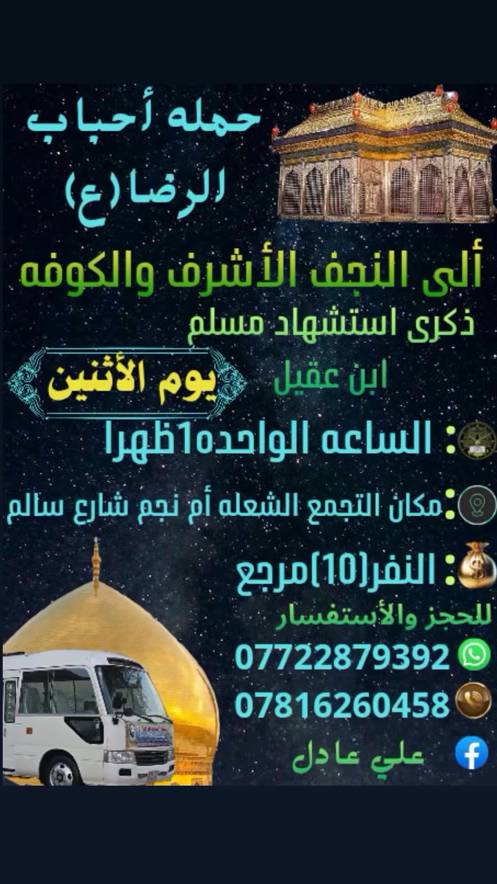 على بركه الله
سوف تنطلق حمله أحباب الرضا (ع )
يوم الاثنين بذكرى استشهاد مسلم ابن عقيل
إلى النجف الأشرف والكوفه بعد صلاة الظهر
الساعه ⏰️ 12:30 ظهراً النفر (10)مرجع
مكان التجمع الشعله أم نجم شارع سالم
للحجز والأستفسار *********** علي عادل
