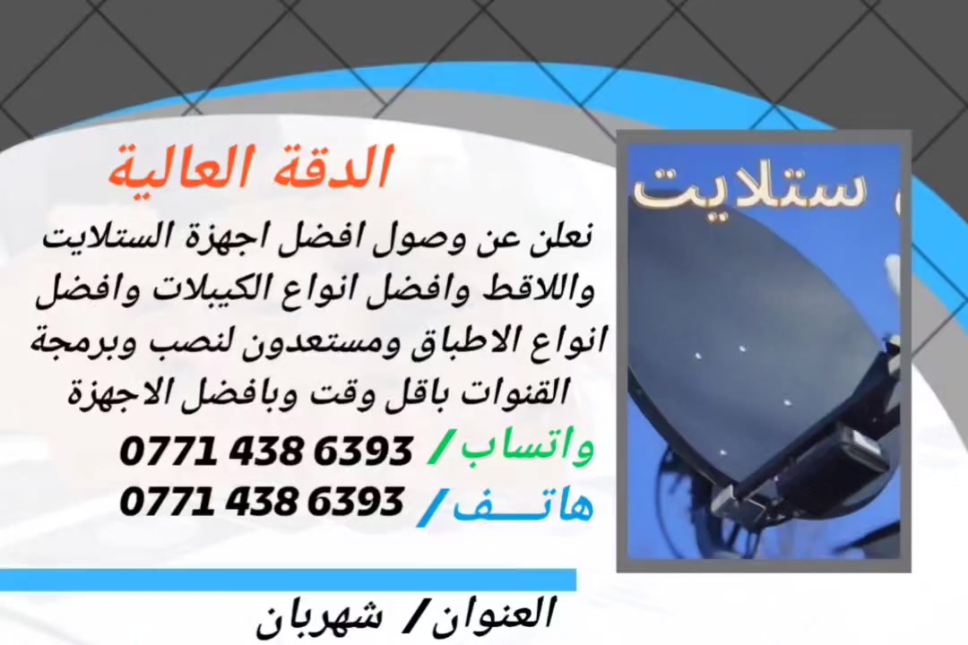 العنوان: لا تدع "التشويش" يفسد متعتك.. الدقة العالية وصلت! 📡
​هل تعبت من انقطاع الإشارة في سوء الأحوال الجوية؟ هل تبحث عن صورة فائقة النقاء تشعرك أنك داخل الملعب أو في قلب الفيلم؟
​في مكتب الدقة العالية، استوردنا لك "نخبة" التكنولوجيا العالمية:
​أجهزة ستلايت (رسيفرات): تدعم أحدث تقنيات الـ 4K وسرعة فائقة في التنقل.
​أحدث اللاقطات (LNB): حساسية عالية جداً لالتقاط أضعف الترددات.
​أطباق (صحون) مقاومة للصدأ: متوفرة بكافة الأحجام، مصممة لثبات هائل أمام الرياح.
​كيبلات أصلية: نحاس نقي لضمان عدم فقدان جودة الإشارة مهما كان الطول.
​📍 الدقة ليست مجرد اسم.. هي عهدنا لكم.
تفضل بزيارتنا الآن واحصل على التجهيز الذي يستحقه منزلك
ملاحظة: مستعدون لنصب وبرمجة الستلايت والقنوات اينما تكونون اتصل بنا وسوف نكون عندك باقل وقت 
واتساب/‏‪0771 438 6393‬‏
هاتف/‏   ‪0771 438 6393‬‏
العنوان/ديالى _شهربان
