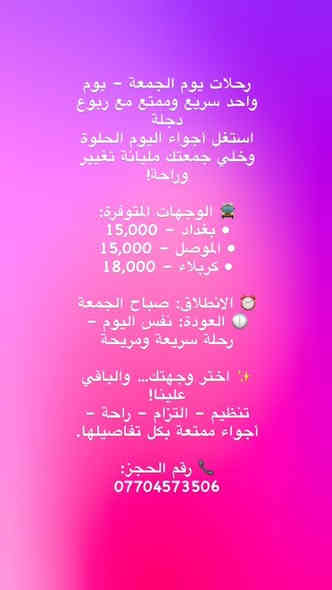 رحلات يوم الجمعة – يوم واحد سريع وممتع مع ربوع دجلة
استغل أجواء اليوم الحلوة وخلي جمعتك مليانة تغيير وراحة!

🚍 الوجهات المتوفرة:
• بغداد – 15,000
• الموصل – 15,000
• كربلاء – 18,000

⏰ الانطلاق: صباح الجمعة
🕕 العودة: نفس اليوم – رحلة سريعة ومريحة

✨ اختر وجهتك… والباقي علينا!
تنظيم – التزام – راحة – أجواء ممتعة بكل تفاصيلها.

📞 رقم الحجز:
***********
