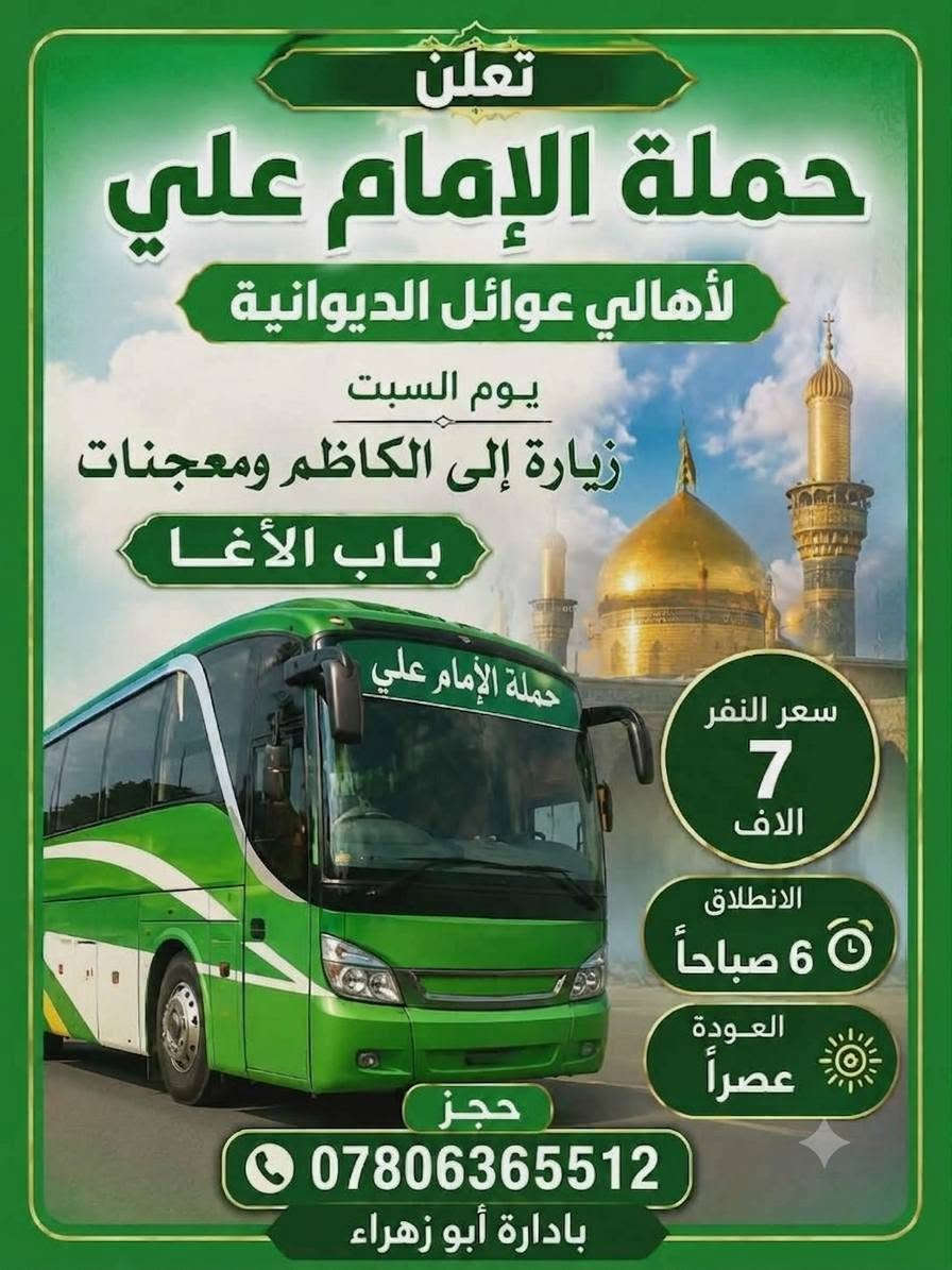🔴 #اعـــــــــــــــلان_!!!! 👇
‼️الى عوائل الديوانية ‼️👇

تعلن حملة ألأمام علي 👇

♦️باصين 🚍 🚍 ♦️

♦️يوم الخميس ♦️

♦️اخي الزائر اجرتك فقط 5الاف دينار ♦️

1️⃣زيارةإلى كربلاء المقدسه 🕌

♦️يـــــــــوم الخميس ♦️

♦️ تاريخ/7/٢/ 2026/🙋

♀️النفر 5الاف مرجع.. 💸💸👉🪬

الانطلاق  8ليلآ ⏰👇

العودة بعد صلاه الفجر 📢📢

♦️ باصين 🚍 🚍 🙋

🙋 نخليك تشبع زيارة وقت خير من الله فقط ب حمله ألأمام علي 

عوائل فقط 🚸👇

♦️➖♦️➖♦️➖♦️🪬🧿

✨مكان التجمع ✨👇

1️⃣فلكه العلماء 🚸

2️⃣ تقاطع النسر 🚸

3️⃣فلكه الجداريه 🚸 

4️⃣فلكه الجامعة 🚸 

5️⃣ حي الامين 🚸

✅🚦وانت بلبيت سوي تاك للاصدقاء والحبايب واحجز👇

✅🚦عند الغاء الحجز يجب عليك أن تعطينا خبر قبل موعد الرحله 

خصم ل اعداد الاهوااي 🥰🥰

🌷🌷🌷🌷🌷🌷👇

🔺 رقم الحجز 

🤳*********** وتساب 

بادارة حسين أبو زهراء
