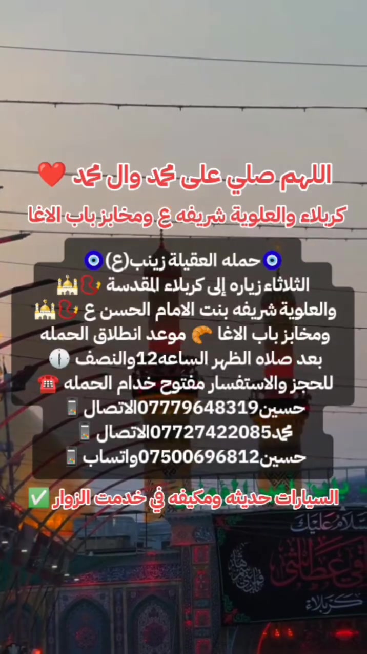 ياالله🤍📣تعلن حمله العقيله زينب(ع)📣يوم الثلاثاء عن زيارتها🤲إلى كربلاء المقدسه🕌📿والى مرقد السيدة شريفه بنت الامام الحسن(ع)🕌📿وبعدها رجوع لتسوق من أفران ومخابز باب الاغا🥖🍰🥐 موعد انطلاق الحمله ✅ بعد صلاة الضهر الساعه12:30ونص🕧🙏ذهاب واياب🙏😍مكان التجمع الشعله الأولى جامع الإمام علي ع والشعله ام نجم شارع الأمين حسينيه الصديقه للحجز والاستفسار مفتوح***********الاتصال📲📞✅
🔙📞***********الاتصال🔙📲***********واتساب✅
#السلام_عليك_يااباعبدالله_الحسين_#
