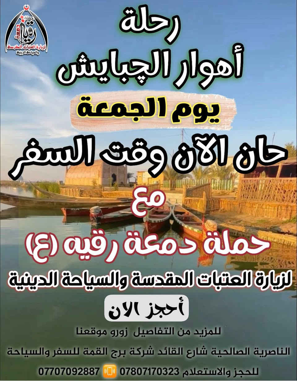 💢 تلبيتاً لطلب ورغبة عوائلنا الاكارم 💢
💯الى اهوار الجبايش💯
 #ارتأت 
 ⚜️ حملة دمعة رقيه (ع) ⚜️
لزيارة العتبات المقدسة والسياحة الدينية
💮عن تسيير رحلاتها الى اهوار#الجبايش💮
 💢  حيث الاماكن الجميله 💢
🛑الــى أهوار الجبايش 
⚜️رغبةً منا في ادخال السعادة والفرح 
  على نفوس اهلنا وناسنا
 ❌بسعر 6.000  الآف دينار فـــــقــط❌
🔶موعد الانطلاقه 🚌 
يوم الجمعه الساعه ( 8:00 ) صباحاً 🔶
💢  27 / 3 / 2026 الساعه 8:00 صباحا 💢 
 ♨️العوده بنفس اليوم الساعه 5:00 مساءاً♨️
 {تتوفر لدينا باصات 🚌 حديثه ومكيفه}
💯⚜️وسيكون برفقتنا كادر تصوير مميز وكذلك 
 🎇 سيكون برفقتنا الدليل السياحي الاهوار 🎇
💯⚜️ سيكون البرنامج كالاتي...
⚜️التجمع صباح يوم الجمعه الساعة 7:30 صباحاً
⚜️التوجه صوب الاهوار الجبايش 
⚜️الاكل (الغداء) على حساب العوائل 
⚜️ستكون الانطلاق للتسوق الاسماك لراغبين 
💯كل هذا بسعر 6,000 الاف دينار فـــــقــط
✅ السعر يشمل :
- 🚌- باصات نقل حديثة ومكيفة - 
#مع_
شركة برج القمة للسفر والسياحة
 ((الناصرية-الصالحيه شارع القائد ))
 (( مقر شركة برج القمة للسفر والسياحة ))
للحجز والأستفسار الأتصال على الأرقام التاليه:-
 📌للتواصل والأستفسار : 
  الوتساب + الفايبر 
🔸على الأرقام التاليه
 📱 للحجز للإستفسار 
 📞 ***********
 📞 ***********
