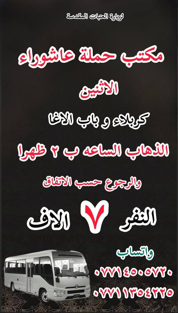 #انتباه!!! #انتباه!!
#مكتب #كروب #الوارث
يعلن حملة عاشوراء  لزيارة العتبات 
هالي الحسينية راشدية ومناطق المجاورة
المقدسة عن عن جدول الرحلات الأسبوعي 
للحجز والاستفسار 
***********
***********
_______________
‏يوم الاحد
‏(#كربلاء وباب الاغا )
‏الساعة ب( ٢ )ظهرا والعودة حسب الاتفاق نفر( ٧)آلاف

_______________

‏يوم الاحد 
‏النجف الاشرف
‏الذهاب بعد صلاة الظهر والعودة حسب الاتفاق نفر(١٠ ) آلاف

________________

‏يوم الاحد
‏(#النجف الاشرف)
‏الذهاب بعد صلاة المغرب والعودة حسب الاتفاق (١٠)آلاف

________________

‏يوم الاحد
‏(#كاظمية المقدسة)
الذهاب الساعه ب( ٨ )والعودة حسب الاتفاق نفر( ٣)الاف 

________________

#يوم_الاثنين
(#كربلاء_المقدسة وباب الاغا )
الذهاب الساعه( ٢)ظهرا والعودة حسب الاتفاق نفر( ٧)الاف 

_______________

#يوم_الاثنين 
(#كاظمية المقدسة)
الذهاب الساعه( ٨)مساء والعودة حسب الاتفاق نفر( ٣)الاف 

_______________

#يوم_الثلاثاء
(#كربلاء_المقدسة وباب الاغا)
الذهاب الساعه ب(٢)والعودة حسب الاتفاق نفر (٧)الاف 

_______________

#يوم_الثلاثاء 
(#كاظيمه المقدسة)
الذهاب الساعه ب( ٨)والعوده حسب الاتفاق نفر(  ٣)الاف 

_______________

#يوم_الثلاثاء 
(#النجف_الإشراف)
الذهاب الساعه( ١٠)ليلا والعودة حسب الاتفاق نفر( ١٠)الاف 

______________

للحجز والاستفسار WhatsApp لطفا
‏*********** 
‏***********
