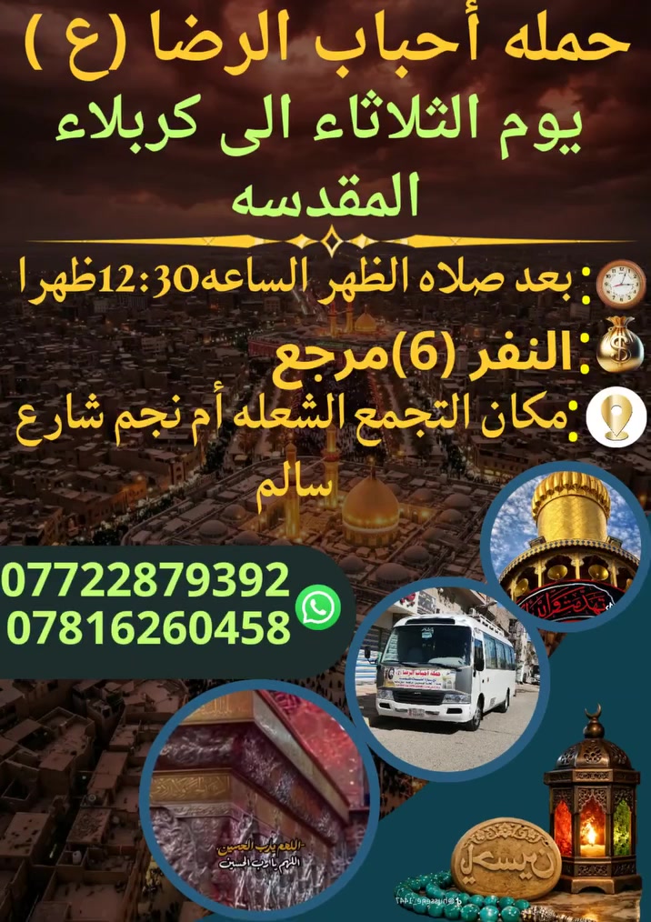 على بركه الله
سوف تنطلق حمله أحباب الرضا (ع)
يوم الثلاثاء الى كربلاء المقدسة
بعد صلاه الظهر الساعه⏰️12:30ظهراً
النفر (6)مرجع
مكان التجمع الشعله أم نجم شارع سالم
للحجز والأستفسار *********** علي عادل
