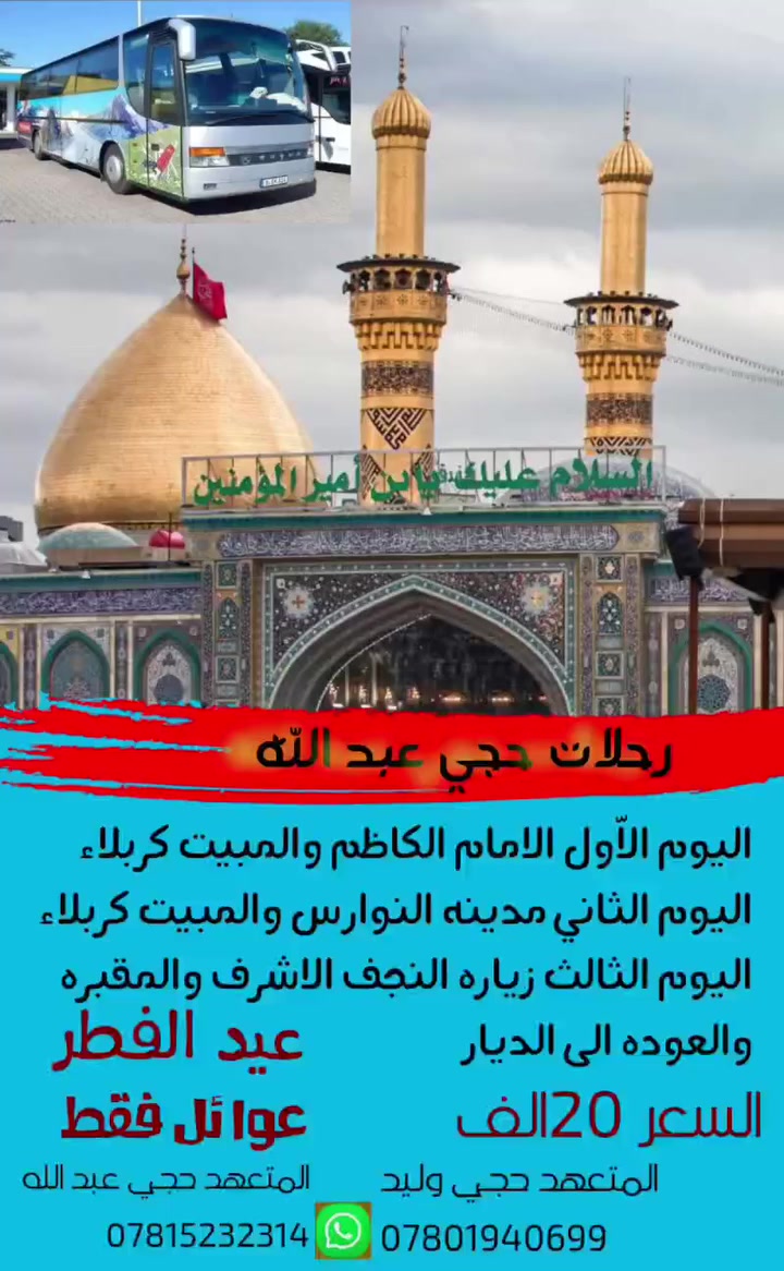 🕌 رحلات حجي عبدالله للعتبات المقدسة 🕌
​"نأخذكم في رحلة إيمانية.. وخدمتكم شرف لنا"
​تعلن حملة (حجي عبدالله) عن تسيير رحلتها القادمة لزيارة العتبات المقدسة ببرنامج متميز وخدمة تليق بكم:
​🗓️ برنامج الرحلة (3 أيام):
​اليوم الأول: زيارة الإمام الكاظم (ع) و أولاد مسلم (المبيت في كربلاء).
​اليوم الثاني: زيارة مدينة النوارس (المبيت في كربلاء).
​اليوم الثالث: زيارة النجف الأشرف والمقبرة والعودة إلى الديار سالمين.
​💰 السعر والمناطق:
​التكلفة: 20 ألف دينار فقط للشخص الواحد.
​التغطية: الحجز مفتوح لكافة أقضية ونواحي المحافظة.
​📞 للحجز والاستفسار:
​تواصلوا معنا الآن عبر الأرقام التالية:
​👤 المتعهد حجي عبدالله: ***********
​👤 المتعهد حجي وليد: ***********
​طابت زيارتكم ومقبولة سلفاً.. نسألكم الدعاء ✨
