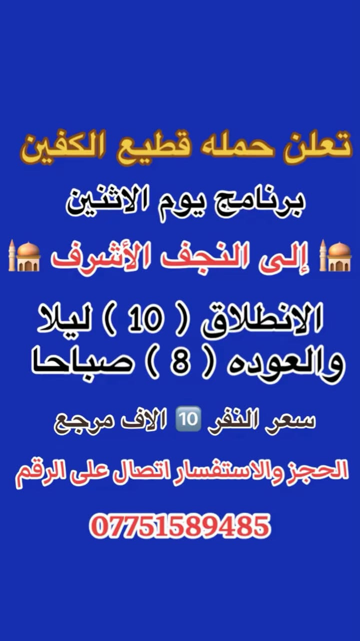 #انتباه #انتباه #انتباه
#تعلن_حمله_قطيع_الكفين 🕌

برنامج يوم الاثنين #كربلاءالمقدسة 🕌
ومدينه الزائرين 

الساعه  ( 8 ) ليلا  والرجوع بعد صلاه الفجر
 
سعر النفر 7️⃣ الاف مرجع 

🌺🌺🌺🌺🌺🌺🌺🌺🌺🌺🌺🌺🌺🌺🌺🌺

برنامج يوم الاثنين #النجف_الاشرف 🕌

الانطلاق ( 10 ) ليلا والعوده ( 8 ) صباحا 

سعر النفر 🔟 الاف مرجع 

🌺🌺🌺🌺🌺🌺🌺🌺🌺🌺🌺🌺🌺🌺🌺 🌺

برنامج يوم الثلاثاء #كربلاء_المقدسه  🕌
والعلويه شريفه بنت الحسن  

الذهاب ( 1 ) ضهرا   والعوده حسب الاتفاق 

سعر النفر 8️⃣ الاف مرجع 

🌺🌺🌺🌺🌺🌺🌺🌺🌺🌺🌺🌺🌺🌺🌺🌺

برنامج يوم الثلاثاء #النجف_الاشرف 🕌

الساعه 10 ليلا والرجوع 9 صباحا 

سعر النفر 🔟 الاف مرجع 

🌺🌺🌺🌺🌺🌺🌺🌺🌺🌺🌺🌺🌺🌺🌺🌺

برنامج يوم الاربعاء سياره رقم ( 1 ) #كربلاءالمقدسة 🕌
الساعه 2 ضهرا والرجوع 10 ليلا 
سعر النفر 7️⃣ الاف مرجع 

🌺🌺🌺🌺🌺🌺🌺🌺🌺🌺🌺🌺🌺🌺🌺🌺

يوم الاربعاء سياره رقم ( 2 ) #الكاظمية_المقدسه 🕌
الذهاب 3 عصرا والعود حسب الاتفاق 
سعر النفر 3️⃣ الاف مرجع 

🌺🌺🌺🌺🌺🌺🌺🌺🌺🌺🌺🌺🌺🌺🌺🌺
#الحجزوالاستفسار اتصال أو واتساب 

( *********** ) سجاد الشيخ
