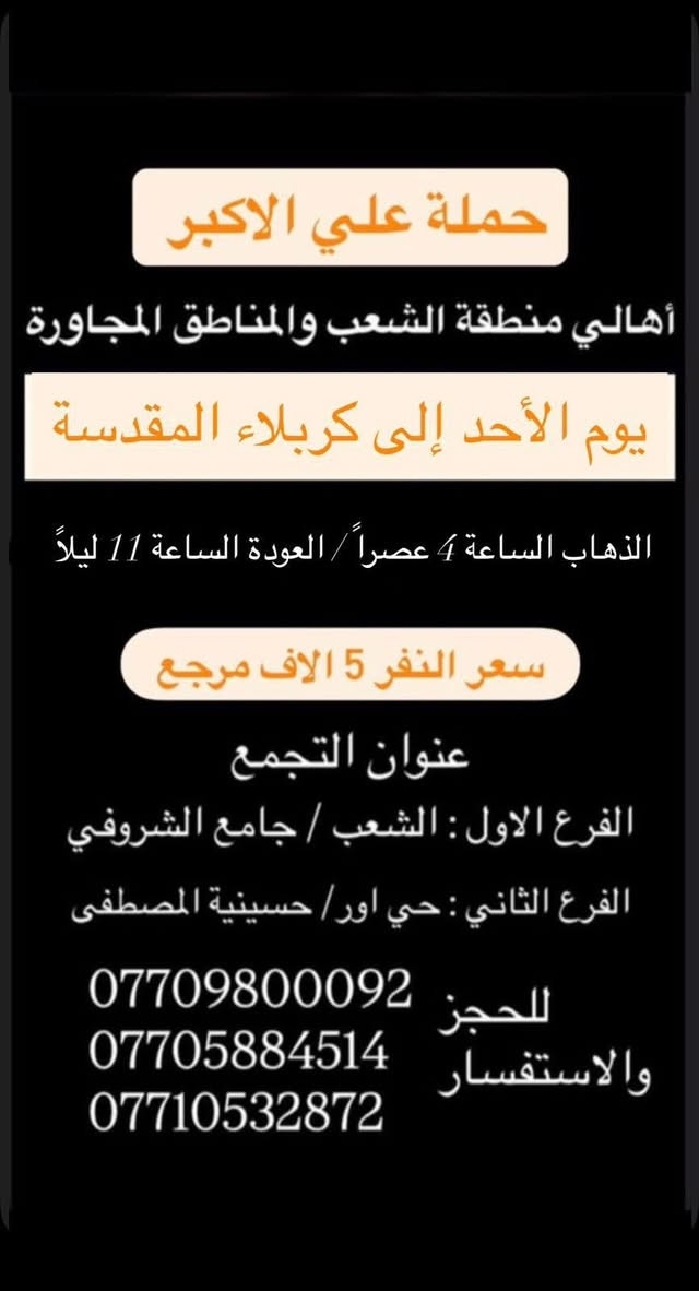 (عروض خاصة طيله ايام الاسبوع)

( شاهدو الرحلات الي تناسبكم داخل الصور  )

(#جدول_زيارات_حمله_علي_الاكبر_)

        (حملتكم ويانه غير لسنا الوحيدون لكننا الافضل)

                         (#طيله_ايام_الاسبوع)

أهالي منطقه الشعب والمناطق المجاورة 

مكان الحمله والانطلاق 

الفرع الاول: الشعب شارع عدن جامع الشروفي 

الفرع الثاني: حي اور حسينيه المصطفى 

للحجز وللاستفسار يوجد وتساب 24

- *********** - *********** - *********** -

________________________________________

سياره رقم (0)🚌👇👈(سعر النفر 5 الاف مرجع)

يوم السبت الى كربلاء المقدسة 

وقت الانطلاق الساعه ال 3 ظهرا والرجوع ال10 ليلاً 

_______________________________________

سياره رقم (1)🚌👇👈 ( سعر النفر ـ الف دينار مرجع ) 

كل سبت إلى الامام الكاظم (ع)

وقت الانطلاق الساعه ال5 عصراً والعوده ال10 ليلاً 

________________________________________

سياره رقم (2)🚌👇👈(سعر النفر 5 الاف مرجع)

يوم الاحد الى كربلاء المقدسة 

وقت الانطلاق الساعه ال4 عصراً والرجوع ال11 ليلاً

_______________________________________

سياره رقم (3)🚌👇👈(سعر النفر 5 الاف مرجع)

يوم الاحد الى كربلاء المقدسة 

وقت الانطلاق الساعه ال10 ليلاً والرجوع ال 5 صباحاً 

_______________________________________

سياره رقم (4)🚌👇👈(سعر النفر 6 الاف مرجع)

يوم الاثنين الى كربلاء المقدسة 

لاحياء ذكرى مراسيم دفن الأجساد الطاهرة 

وقت الانطلاق الساعه ال 5 صباحاً والرجوع حسب الاتفاق 

_______________________________________

سياره رقم (5)🚌👇👈(سعر النفر 4 الاف مرجع)

كل اثنين الى كربلاء المقدسة 

وقت الانطلاق الساعه ال4 عصراً والرجوع ال11 ليلاً

_______________________________________

سياره رقم (6)🚌👇👈 ( سعر النفر ـ الف دينار مرجع ) 

كل اثنين إلى الامام الكاظم (ع)

وقت الانطلاق الساعه ال5 عصراً والعوده ال10 ليلاً 

________________________________________

سياره رقم (7)🚌👇👈(سعر النفر 4 الاف مرجع)

كل اثنين الى كربلاء المقدسة 

وقت الانطلاق الساعه ال 10 ليلاً والرجوع ال 5 صباحاً 

_______________________________________

سياره رقم (8)🚌👇👈(سعر النفر 4 الاف مرجع)

كل ثلاثاء الى كربلاء المقدسة 

وقت الانطلاق الساعه ال4 عصراً والرجوع ال11 ليلاً 

_______________________________________

سياره رقم (9)🚌👇👈(سعر النفر 4 الاف مرجع)

كل ثلاثاء الى كربلاء المقدسة 

وقت الانطلاق الساعه ال 10 ليلاً والرجوع ال 5 صباحاً

_______________________________________

سياره رقم (10) 🚌👇👈(سعر النفر 7 الاف مرجع )

كل ثلاثاء إلى النجف الاشرف 

وقت الانطلاق الساعه ال11 ليلاً والرجوع ال 8 صباحاً 

_______________________________________

سياره رقم (11)🚌👇👈(سعر النفر 4 الاف مرجع)

كل اربعاء الى كربلاء المقدسة 

وقت الانطلاق الساعه ال4 عصراً والرجوع ال11 ليلاً 

_______________________________________

سياره رقم (12)🚌👇👈 ( سعر النفر ـ الف دينار مرجع ) 

كل اربعاء إلى الامام الكاظم (ع)

وقت الانطلاق الساعه ال5 عصراً والرجوع ال10 ليلاً 

_______________________________________

سياره رقم (13)🚌👇👈(سعر النفر 4 الاف مرجع)

كل اربعاء الى كربلاء المقدسة 

وقت الانطلاق الساعه ال10 ليلاً والرجوع ال 5 صباحاً 

_______________________________________

حمله علي الأكبر لزياره العتبات المقدسه 

المكان بغداد الشعب شارع عدن جامع الشروفي 

*********** -*********** - *********** -

ومن الله التوفيق . (ملاحظة توجد لدينه سياره تكسي )

خدمه الزوار شرف لنا👇👇زورونا

https://www.facebook.com/groups/1304752093235453/
