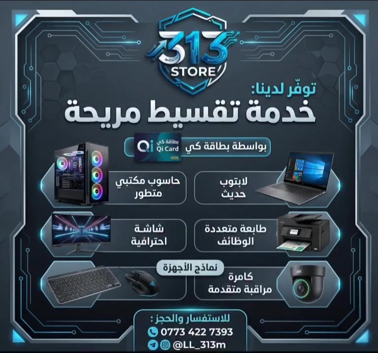 أقوى العروض من 313 STORE - اجهزتك بالتقسيط المريح! ⚡️
​الآن ومن دون أي تعقيدات، كدرت توفر كل اللي تحتاجه لعملك، دراستك، أو الفيس مالتك وبأسهل طريقة دفع! نوفر لكم خدمة التقسيط المريح والمباشر عبر بطاقة كي (Qi Card).
​💻 اجهزتنا المتوفرة في نظام التقسيط:
​PC & حواسب مكتبية متطورة: لأقوى أداء في الألعاب والتصميم.
​لابتوبات حديثة: خفيفة، سريعة، ومثالية للدراسة والعمل المتنقل.
​شاشات احترافية: دقة عالية وألوان خيالية لتجربة رؤية مثالية.
​طابعات متعددة الوظائف: جودة وسرعة في الطباعة تناسب المكاتب والمنزل.
​اكسسوارات جيمنج ومكتبية (Mouse & Keyboard): جودة عالية للاستخدام المكثف.
​كاميرات مراقبة متقدمة: لحماية بيتك أو عملك بأحدث التقنيات.
​💳 شروط التقسيط؟
​سهلة جداً! فقط من خلال بطاقة كي، بدون إجراءات معقدة وبأقساط تناسب ميزانيتك.
​📞 للاستفسار والحجز:
​لا تتردد في التواصل معنا لمعرفة تفاصيل الأقساط والأسعار:
​رقم الهاتف (واتساب): ***********
​معرف التليغرام والانستغرام: ‎@LL_313m
​📍 313 STORE - بوابتك لعالم التكنولوجيا بأسهل الطرق
