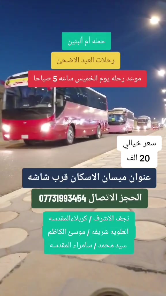 🕌 رحلات العيد الاضحئ  🕌
تعـــلن حملة أم ألبنين الزيارات العتبات المقدسه ⚫️
رحلات 💁 موعد رحله يوم الاثنين ( 20 ) الف
🥰انسب الأسعار ودقه بل مواعيد وعنوانه المصداقيه 
✅انطلاق رحلتنا  ساعه 5 صباحا 
➖➖➖➖➖➖➖➖➖➖➖➖الـــــــى:⬇️
1⃣- النجف الإشراف             مبيت اليله
2⃣- شريفه بنت الامام الحسن 
3⃣- كربلاء المقدسة              مبيت اليله 
4️⃣- مــوسئ الكاظم    
5️⃣- سيد محمد سبع الدجيل 
6️⃣- سامراء المقدسه     
➖➖➖➖➖➖➖➖➖➖➖➖
✅ كل هذا بســـعر (20 ) الــف ديــنار فــقـط 
✅ باصات حديثه مكيفه متوفر نت داخل الباص 
✅ باص عوائل ➖ باص شباب 
🔷🔷🔷🔷🔷🔷🔷🔷🔷🔷🔷🔷🔷🔷🔷  
موقع التــجـــمع / ميسان اﻻسكان قرب شاشه 
باصات حديثه مكيفه مخصص العوائل الكرام 
للحــجــز الاتصــال علــى الرقم التـــالــي ☎️
*********** ☎️ واتــسـاب 
*********** ☎️ اتصال 
لسنا وحيدين لاكنه الافضل حمله أم ألبنين……
خدمه الزوار شرف النا 🥰🥰🥰🥰🥰🥰
