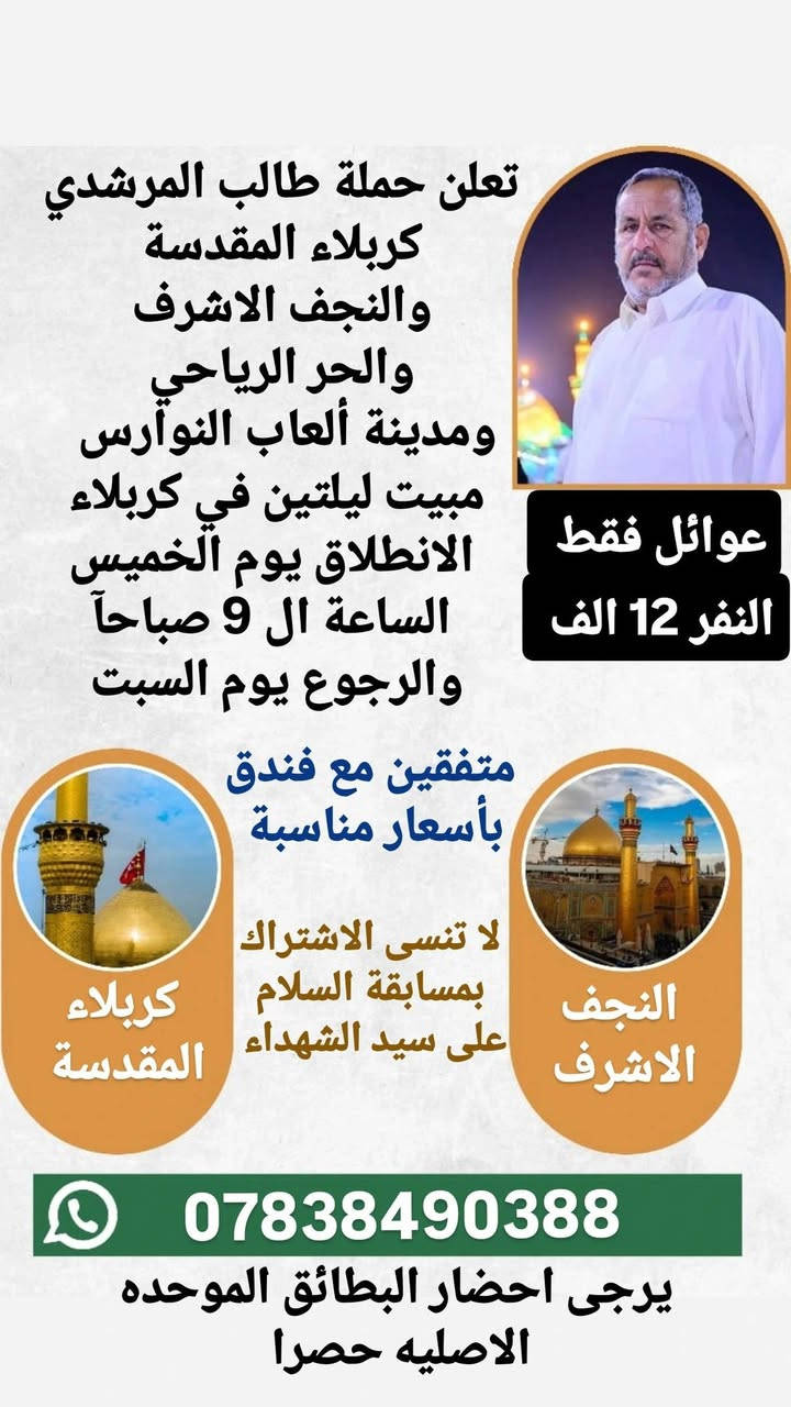 بمناسبة عطلة نصف السنة
تعلن حملة طالب المرشدي
🌑البرنامج الاول
الكاظمية المقدسة 
كربلاء المقدسة
والنجف الاشرف
مبيت ليلتين في كربلاء
النفر 16 الف
الانطلاق يوم الاربعاء الساعة ال 9 ليلا
والرجوع يوم السبت

🌑البرنامج الثاني 
كربلاء المقدسة
والنجف الاشرف
مبيت ليلتين في كربلاء
النفر 12 الف
الانطلاق يوم الخميس الساعة ال 9 صباحآ 
والرجوع يوم السبت

لا تنسى الاشتراك بمسابقة السلام على سيد الشهداء

يرجى احضار البطائق الموحده الاصليه حصرا
وكذلك متفقين مع فندق نظيف وقريب وبأسعار مناسبة

الحملة مخصصه للعوائل فقط فقط فقط
للحجز والاستفسار مراسلتنا على الواتساب او الاتصال على الارقام التاليه
*********** واتساب
*********** واتساب
