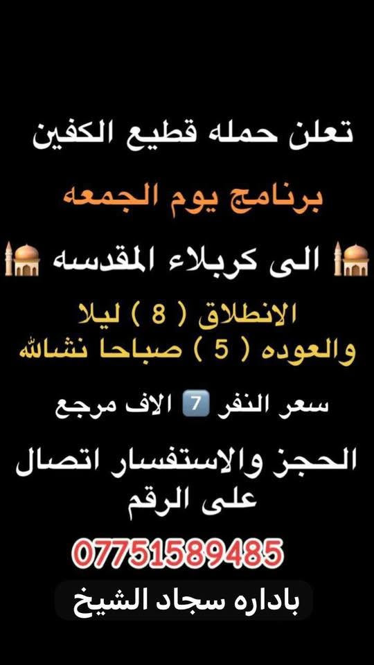 #انتباه #انتباه #انتباه
#تعلن_حمله_قطيع_الكفين 

برنامج يوم الخميس2️⃣ #كربلاءالمقدسة 🕌
الذهاب 8 ليلا والعوده بعد صلاه الفجر 
سعر النفر 7 الاف مرجع 

🌺🌺🌺🌺🌺🌺🌺🌺🌺🌺🌺🌺🌺🌺🌺

برنامج يوم الخميس3️⃣ #النجف_الاشرف 🕌
الذهاب 10 ليلا والرجوع 9 صباحا 
سعر النفر 10 الاف مرجع 

🌺🌺🌺🌺🌺🌺🌺🌺🌺🌺🌺🌺🌺🌺🌺

برنامج يوم الجمعه 1️⃣#سامراء_المقدسه وسيد محمد 🕌
الانطلاق 6 صباحا والرجوع حسب الاتفاق 
سعر النفر 10 الاف مرجع 

🌺🌺🌺🌺🌺🌺🌺🌺🌺🌺🌺🌺🌺🌺🌺
برنامج يوم الجمعه 3️⃣ #كربلاء_المقدسه
الانطلاق 8 ليلا والرجوع بعد صلاه الفجر 
سعر النفر 7 الاف مرجع 

🌺🌺🌺🌺🌺🌺🌺🌺🌺🌺🌺🌺🌺🌺🌺

برنامج يوم الجمعه 3️⃣ #النجف_الاشرف 
الانطلاق 10 ليلا والرجوع 9 صباحا 
سعر النفر 10 الاف مرجع 

🌺🌺🌺🌺🌺🌺🌺🌺🌺🌺🌺🌺🌺🌺🌺

الحجز والاستفسار: متوفر واتساب 

( *********** ) سجاد الشيخ
