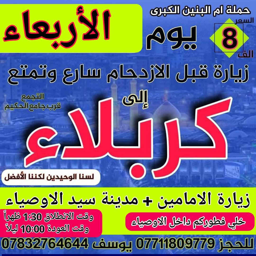 سلام عليكم { برنامج متكامل لهذا الاسبوع داخل الصور }
تعلن حملة ام البنين الكبرى عن زيارات متعددة حسب الطلب 
بدايتاً صلوات على محمد وال محمد الاطهار 
  🌹🌹🌹( اخي المسافر البرنامج داخل الصور )🌹🌹🌹

اولاً 🚍 2026/2/10 🚍
يوم الثلاثاء انطلاق باصين 1 نجف وكوفه 2 اثار بابل حمو رابي

ثانياً 🔥 2026/2/11 🔥
يوم الأربعاء انطلاق باصين 1 باص كربلاء 2 باص هو للحمزه 

ثالثاً 🦅 2026/2/12 🦅
يوم الخميس انطلاق باصين 1 كربلاء صباحاً 2 كربلاء ظهراً 

رابعاً ❤️ 2026/2/13 ❤️
يوم الجمعه انطلاق 3 باصات 1 بغداد 2 سفره 3 كربلاء 

خامساً 💯 2026/2/14 💯
يوم السبت انطلاق 3 باصات 1 سامراء 2 بغداد 3 كربلاء وشريفه

☎️☎️ للحجز اتصل*********** / *********** ☎️☎️
