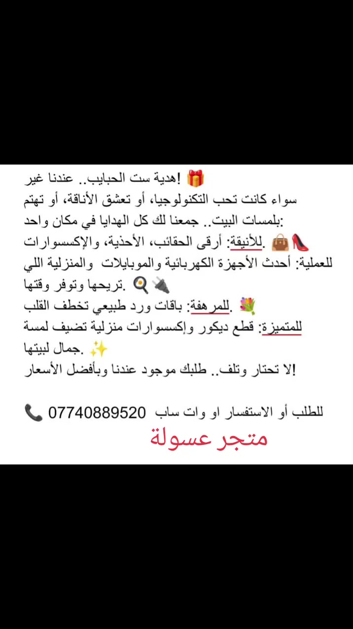 هدية ست الحبايب.. عندنا غير! 🎁
​سواء كانت تحب التكنولوجيا، أو تعشق الأناقة، أو تهتم بلمسات البيت.. جمعنا لك كل الهدايا في مكان واحد:
​للأنيقة: أرقى الحقائب، الأحذية، والإكسسوارات. 👜👠
​للعملية: أحدث الأجهزة الكهربائية والموبايلات  والمنزلية اللي تريحها وتوفر وقتها. 🍳🔌
​للمرهفة: باقات ورد طبيعي تخطف القلب. 💐
​للمتميزة: قطع ديكور وإكسسوارات منزلية تضيف لمسة جمال لبيتها. ✨
​لا تحتار .. طلبك موجود عندنا وبأفضل الأسعار!
📞 للطلب أو الاستفسار: [***********
