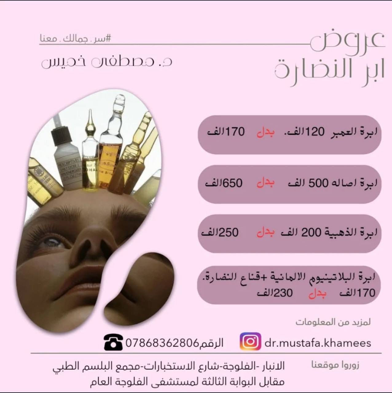 عيادة الدكتور مصطفى خميس الجنابي 
اخصائي الأمراض الجلدية والحساسية والتناسلية والتجميل والليزر 
الفلر -البوتوكس-ميزوثيرابي -خيوط ذهبية -ازالة الشعر بالليزر 

العنوان/الانبار -الفلوجة -شارع الاستخبارات -مجمع البلسم الطبي- مقابل البوابة الثالثة لمستشفى الفلوجة العام

للحجز/ 
***********.
***********
