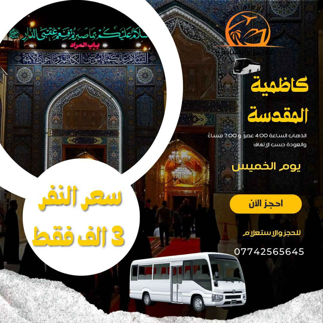 بسم الله الرحمن الرحيم
تعلن رحله الامام الصادق عليه السلام  ::

        الى العتبات المقدسه 

رحله رقم 1

الذهاب الى كربلاء المقدسه يوم الخميس الساعه 2 ظهرا )) 

الرحله رقم 2

ذهاب الى كربلاء المقدسه في الساعه 8:00 مساء )) 

 رحله رقم 3

الذهاب الى نجف الاشرف يوم الخميس في الساعه 10:00 مساء) ) 

رح لي رقم اربعه

الذهاب الى الكاظميه المقدسه يوم الخميس في الساعه 4:00 عصرا والسابعه مساء )) 

الحجز الان على الارقام التاليه 

 باداره مهدي الكعبي ‏ ‪***********‬‏

