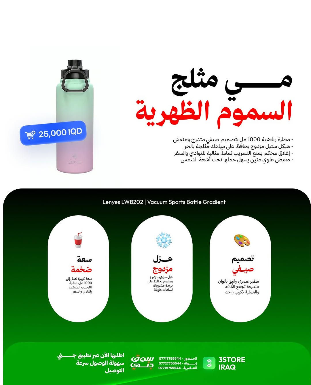 وجبة انتعاش جديدة من Lenyes تقاوم سموم الظهرية بـ 3 حلول ذكية:

مطارة LWB202 (السعر: 25,000 IQD)
مي مثلج يحميك من حر الظهرية بسعة 1000 مل وعزل مزدوج.

كوب السيارة LWB201 (السعر: 25,000 IQD)
يبرد گلبك بازدحامات وترافيك الصيف بسعة 1200 مل.

مروحة المكتب LHF01 (السعر: 18,000 IQD)
نسيم بارد ومنعش وين ما تكعد بـ 4 سرعات وإضاءة مدمجة

متوفر الآن في فروعنا 
📍 المنصور: ***********
📍 زيـــونة: ***********
📍 العامرية: ***********
