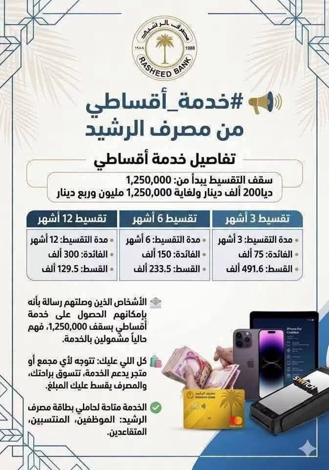 مصرف الرشيد
يطلق خدمة 
الشراء  
بالأقساط عبر نقاط البيع 

——————————————

أعلن مصرف الرشيد عن إطلاق خدمة الشراء بالاقساط  عبر نقاط البيع( POS )التابعة لشركة سويج، بما يتيح لحاملي بطاقات المصرف تقسيط مشترياتهم على مدد 6 أو 9 أو 12 شهراً وبحد ائتماني يصل الى (1,250,000) دينار عراقي

وأوضح المصرف أن الأقساط سيتم استقطاعها تلقائياً من الراتب، مع إمكانية متابعة وإدارة الأقساط بسهولة عبر تطبيق مصرف الرشيد، دون الحاجة إلى مراجعة الفروع.

وأشار المصرف إلى أن الخدمة ستُفعّل بشكل تدريجي للزبائن، وسيصل إشعار إلى المستفيدين عند تفعيلها على حساباتهم.
——————————————
مصرف الرشيد / منفذ النقد المالي / الفلوجة 
مقابل البريد @إشارة ***********
 للمعلومات الاتصال على الرقم 👆
