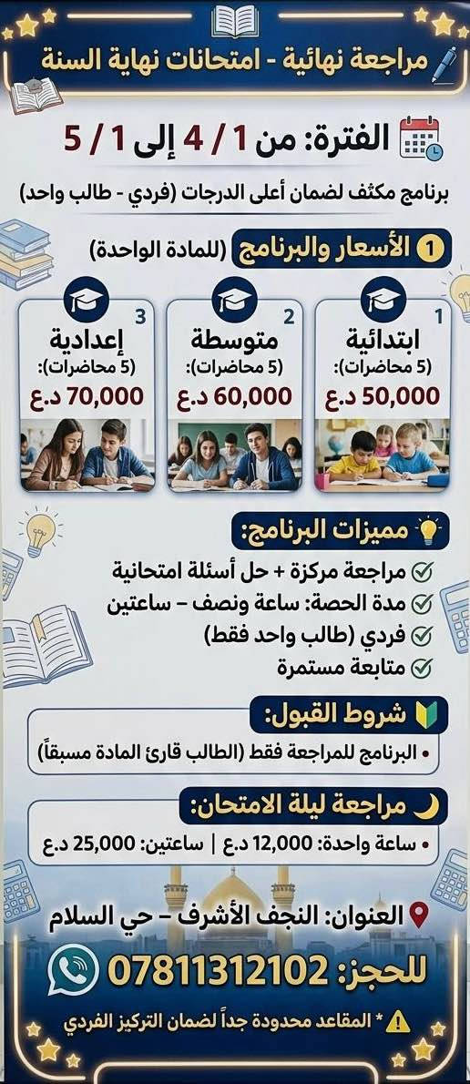 مراجعة نهائية – امتحانات نهاية السنة ✨
🗓 من 4/1 إلى 5/1

🔹 مراجعة كتاب كامل لكل مادة بنظام الملخصات والأسئلة الامتحانية
🔹 لجميع المراحل: الابتدائية – المتوسطة – الإعدادية
🔹 برنامج مكثف قبل الامتحان لضمان أعلى درجات

⸻

📌 تفاصيل البرنامج:
▪️ 5–7 محاضرات لكل مادة حسب حجمها نقسمهم على الايام 
▪️ مدة الحصة: ساعة ونصف – ساعتين
▪️ فردي (طالب واحد)
▪️ مراجعة + حل أسئلة امتحانية

⸻

💰 الأسعار:

مراجعة شهر كامل لكل مادة:
 • ابتدائي (4–5 محاضرات) ➝ 50,000 دينار
 • متوسط (4–5 محاضرات) ➝ 60,000 دينار
 • إعدادي (5–7 محاضرات) ➝ 70,000 دينار
⚠️ أكثر من مادة = جمع الأسعار حسب عدد المواد
مثال: 5 مواد × 50,000 = 250,000 دينار

مراجعة يوم الامتحان فقط:
 • ساعة واحدة ➝ 12,000 دينار
 • ساعتين ➝ 25,000 دينار

⸻

🔰 شروط القبول:
✔️ الطالب قارئ المادة مسبقًا
✔️ البرنامج للمراجعة فقط

⸻

🔰 المميزات:
✅ فردي
✅ مراجعة مركزة + حل أسئلة
✅ متابعة مستمرة
✅ جدول واضح لكل مادة

⸻

📍 النجف الأشرف – حي السلام
📞 *********** النجف, العراق
