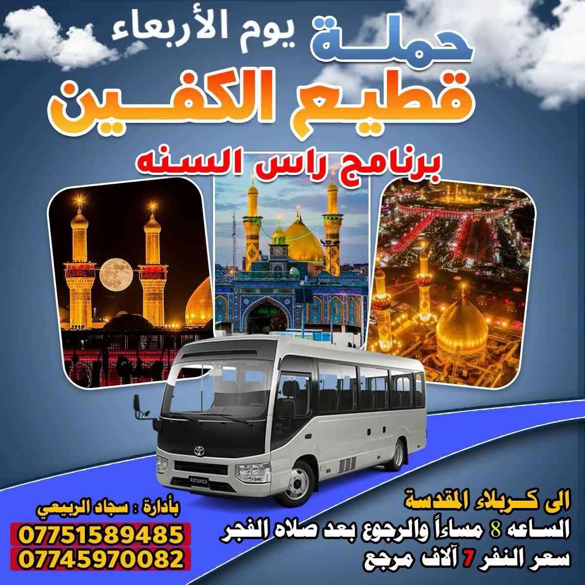 #تعلن_حمله_قطيع_الكفين
#يوم_الاربعاء مصادف راس السنه 

#سياره_رقم ( 1 ) إلى كربلاء المقدسه 

الساعه 2ضهرا والرجوع 10 ليلا 

سعر النفر 7 آلاف مرجع 

________________________________________

#يوم_الاربعاء سياره رقم ( 2 ) إلى كربلاء المقدسه 

الساعه 8 مساء والرجوع بعد صلاه الفجر 

سعر النفر 7 آلاف مرجع 

________________________________________

#يوم_الاربعاء سياره رقم ( 3 ) إلى النجف الأشرف 

الساعه 9 ليلا والرجوع 9 صباحا 

سعر النفر 10 ألاف مرجع 

#الحجزوالاستفسار ( *********** ) 

باداره سجاد الشيخ
