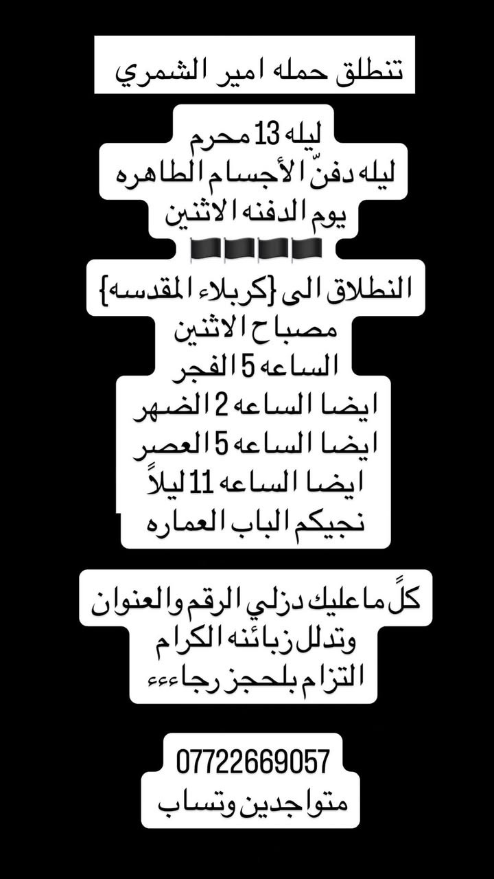 بسم الله الرحمن الرحيم
#تنطلق حمله امير الشمري 
🕋🕌🕋.         🕌🕋🕌

 #ليله 13 محرم ليله دفن الأجساد الطاهره
# يوم # لدفنه  #مصباح #الاثنين 

اليوم الاحد زياره إلى 
كربلاء المقدسه 
الساعه 11 ليلاً  
رجوع على راحتكم 
نجيكم لباب العماره
➖➖➖➖➖➖➖
الاثنين  زياره الى 
كربلاء المقدسه 
ساعه 5 الفجر 
نجيكم البنايه
ساعه 2 الضهر 
ساعه 5 عصراً 
ساعه 11  ليلاً  
رجوع على راحتكم 
نجيكم الباب العماره 
➖➖➖➖➖➖🏴
الاثنين زياره الى 
{كربلاء وشريفه بت الحسن }
الساعه 5 العصر النطلاق
رجوع على راحتكم حبايبي 
نجيكم الباب العماره 
➖➖➖➖➖➖➖🏴
الاثنين زياره إلى 
الامام الكاظم ع 
ساعه 5 عصراً 
ساعه 8 ليلاً 
➖➖➖➖➖➖➖🏴
ثلاثاء زياره الى
كربلاء المقدسه 
ساعه 2 الضهر 
ساعه 5 العصر
ساعه 11 ليلا
➖➖➖➖➖➖🏴
ثلاثاء زياره الى 
الامام الكاظم ع
ساعه 3 الضهر
ساعه 5 العصر 
➖➖➖➖➖➖🏴
زوارنا يوجد نت على مدار الرحله
ايضا مي بارد وتدللون زبائنه الكرام❤️
***********
***********
متواجدين وتساب 
***********
رقم امير الشمري
https://m.me/j/AbYEJkFzqqPIOYWU/?send_source=gc%3Acopy_invite_link_t
