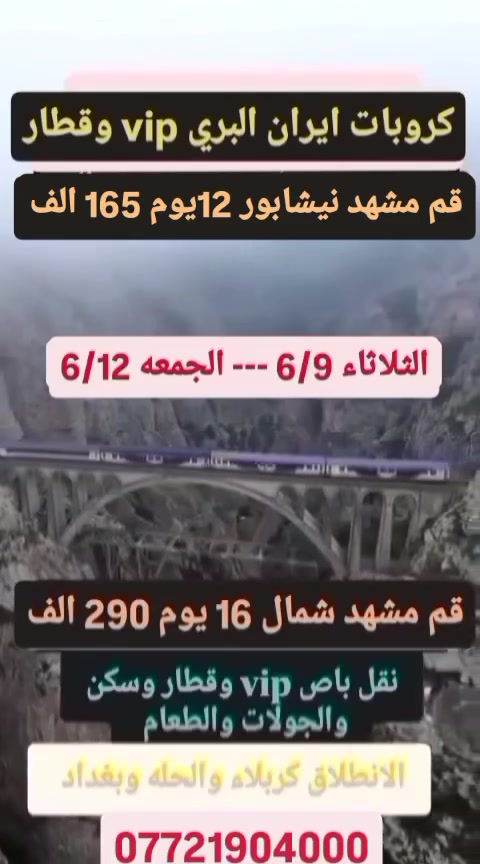 🛑كروبات ايران البري vip وقطار🛑

   🟩الثلاثاء 6/9--الجمعه 6/12🟩

👈👈قم مشهد نيشابور 12يوم 165 الف🛑
👈👈قم مشهد شمال 16 يوم 290 الف🛑
                 🟩🛑🟩🛑🟩

⭐#قم_مشهد_نيشابور_12يوم165الف_بلا_طعام ⭐

#قم_مشهد_نيشابور_12يوم_185الف_مع_طعام_مشهد

#قم_مشهد_نيشابور12يوم_200_الف_طعام_قم_ومشهد

#_قم3_ليالي مع ثلاث وجبات طعام 
جامع جمكران اربعين علويه وبيت النور وموسى المبرقع 

نيشابور قدم الامام الرضا 

#مشهد_4_ليالي مع ثلاث وجبات طعام 
جاليدرا ياسر وناصر وجبل النور الكوسنكي باغ مشهد 

#شامل نقل vip باص 2+1 وسكن والجولات والطعام وقطار من مشهد إلى قم أو طهران أما أن يكون مقاعد أو اسره حسب المتوفر

            🟩🛑🟩🛑🟩🛑🟩

⭐⭐#قم_مشهد_شمال_16_يوم_290_الف⭐⭐

#قم_3_ليالي قم بلا طعام 

جامع جمكران اربعين علويه وبيت النور وموسى المبرقع 

#شمال_3ليالي مع الافطار 

(جالوس ورامسر ) نمك ابرود تلفريك ساحل متل قوه وساحل دوسكان وغابات دو هزار وسى هزار 

#مشهد_5_ليالي مع ثلاث وجبات طعام 

جاليدرا ياسر وناصر وجبل النور الكوسنكي باغ مشهد 

#شامل نقل vip باص 2+1 وسكن والجولات والطعام وقطار من مشهد إلى قم أو طهران أما يكون مقاعد أو اسره حسب المتوفر 

                🟩🛑🟩🛑🟩🛑🟩

#ملاحظه ... الانطلاق من كربلاء والحله وبغداد 

للحجز باقي المحافظات على الواتساب ادفع يكون بيوم الرحله عنده الصعود بالباص 

#العنوان ....

كربلاء المقدسة شارع بيت المحافظ القديم مجاور عطور المنصور المركزه ومجاور كاظم الشكرجي 

*********** 

***********

***********
