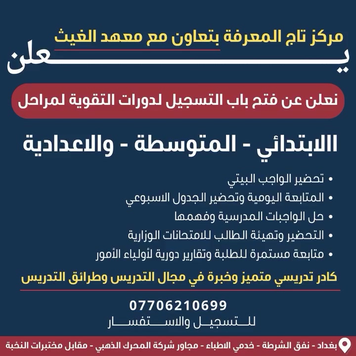 يُعلن مركز تاج المعرفة بالتعاون مع معهد الغيث
عن انطلاق برنامج تعليمي متميز يهدف إلى رفع المستوى العلمي للطلبة بأسلوب حديث يجمع بين الخبرة الأكاديمية والتدريب العملي داخل بيئة تعليمية متكاملة.

🔹 كادر تدريسي متخصص بخبرة طويلة في مجال التعليم
🔹 قاعات دراسية مجهزة بأحدث الوسائل التعليمية والتقنية
🔹 مناهج منظمة تركز على الفهم العميق والنتائج المتميزة
🔹 متابعة مستمرة للطلبة وتقارير دورية لأولياء الأمور
🔹 أجواء تعليمية محفزة تساعد على التفوق والنجاح

📚 لأن مستقبلكم يبدأ بخطوة صحيحة…
انضموا الآن إلى برنامجنا التعليمي الشامل وامنحوا أبناءكم فرصة حقيقية للتميز الدراسي.

📞 للحجز والاستفسار:
￼⁨***********⁩

مقاعد محدودة – سارعوا بالتسجيل الآن

بغداد - نفق الشرطة- خدمي الاطباء- مجاور شركة المحرك الذهبي
https://waze.com/ul/hsvzt2rtkd
