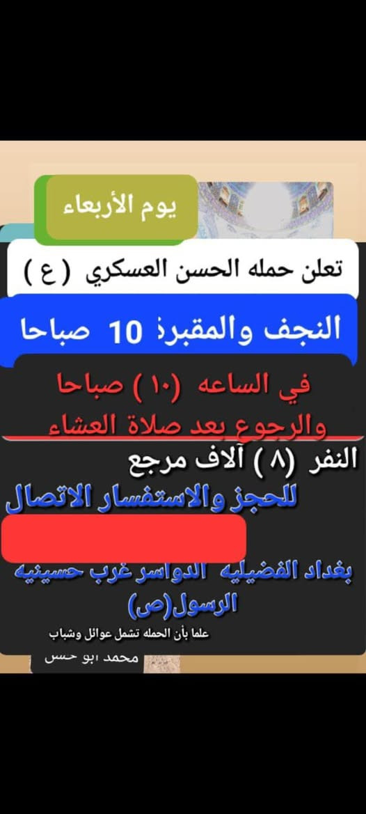 تعلن حمله الحسن العسكري(ع )
 يوم.  الاربعاء  الاربعاء يوم غد
 زيارة الى النجف الاشرف والمقبرة
 في الساعه ( ١٠  ) صباحا  والرجوع بعد صلاة العشاء النفر  ( ٨ ) الاف مرجع    للحجز
 والاستفسارالاتصال على الرقم أو واتساب 
 ***********     محمد  
  اتصل  تجيك السيارة الى اقرب نقطه
 داله  او التجمع الدواسر قرب حسينيه الرسول(  ص  )ونتشرف بخدمه  الزوار  علما بان الحمله تشمل(( عوائل وشباب ))
