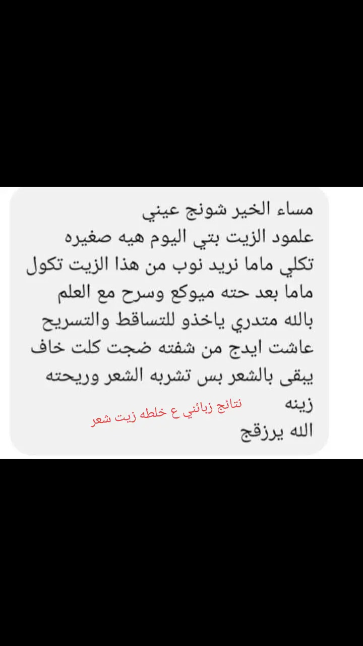 من كثر طلبيات رجعت توفرت خلطه زيت شعر تخلي الشعر يجننن يطول شعر يسرح يملي فراغات ينطي لمعه يمنع تساقط الشعر يثخن شعر ينطي لمعه يستخدم للرجال ونساء والاطفال يشاهد الله مالحك عليه 
مكونات خلطه زيت 👇
يتوفر خلطة زيوت طبيعية  انواع  الزيوت الطبيعية ١٠٠ ٪ خالي من مواد حافظة َوالخلطة امنة طبيعية 
للتساقط والسلع المبكر وللشعر الخشن المتشابك طبعا اكثر النساء
تعاني من تساقط الشعر بسبب التعب النفسي وفقرالدم ونقص الحديد والدي ثري. والاكثرمعانات سبب استخدام حبوب مانع الحمل سبب رئيسي للتساقط الشعر اليوم وفرت الكم خلطة زيوت طبيعية وامنة وعن تجربة شهادة الله هاي نزلت كل الي اخذو من الزيوت وعن تجربة الله شاهد مابي اي ضرر   طبعا ماننسا شگد فوائد العسل الاسود السدر الجبلي ابر بلازمة مع بيوتادين 
  
💎زيت فول الصويا 
💎زيت السدر
💎زيت لبان الذكر
💎زيت الاملج
💎زيت الكمون
💎زيت الغار
💎زيت البابونج
💎زيت الريحان
💎زيت حب القرع(اليقطين)   
💎زيت الخروع
💎زيت عرق السوس
💎زيت القرنفل
💎زيت القرفة(الدارسين)
💎زبدة الشيا
  💎زبدة الكاكاو  
💎زيت الاريكانو
💎زيت الشيا     
💎زيت الخزامى (اللافندر)  
💎زيت الورد   
💎زيت الحلبة   
💎زيت القُرطُم (العُصفُر)
💎زيت الشفلح
💎زيت البردقوش   
💎زيت حبة البركة (الحبة السوداء)  
💎زيت الحبة الحلوة
💎زيت السمسم  
💎زيت جنين القمح
💎زيت جوز الهند  
💎زيت الخردل   
💎زيت اللوز الحلو            
💎زيت بذور الشاي   
💎زيت النعناع       
💎زيت الفول السوداني(الفستق)    
💎زيت الثوم    
💎زيت البصل     
💎زيت الزعتر 
💎زيت بذور الكتان     
💎اكليل الجبل
صمغ الجبل الاصلي
للحجز والاستفسار ع خاص


**إذا كنت صاحب هذا الإعلان وتريد حذفه لأي سبب، رجاءا أرسل رسالة إلى الدعم الفني**