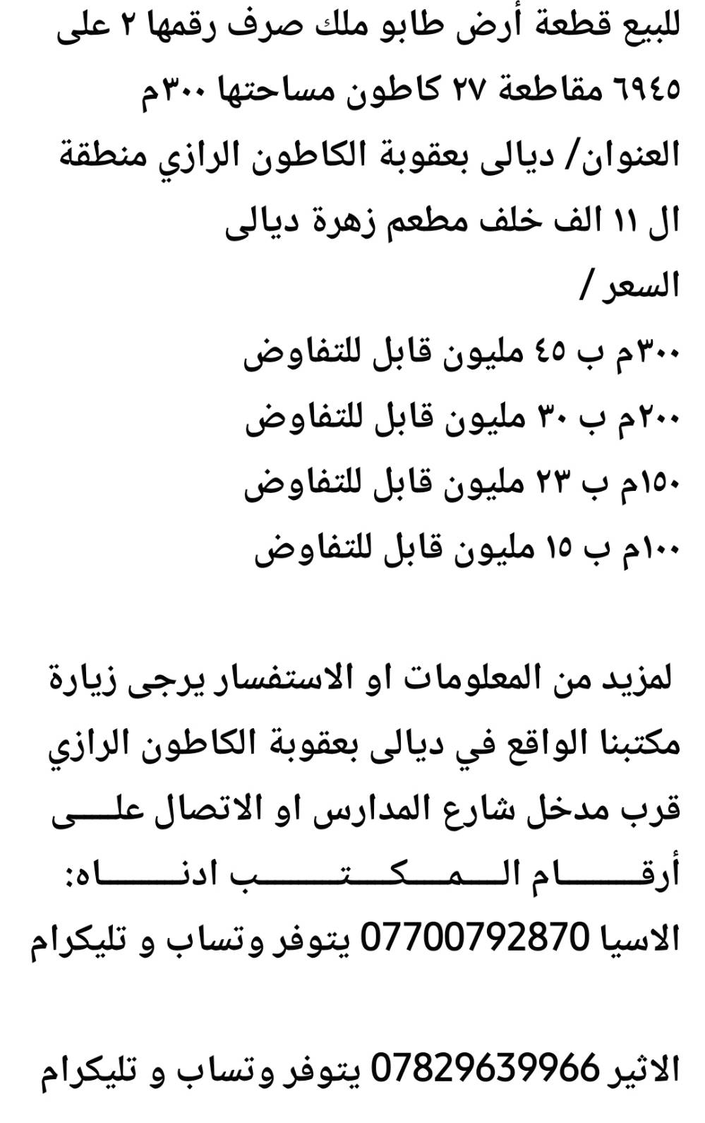 للبيع قطعة أرض طابو ملك صرف رقمها ٢ على ٦٩٤٥ مقاطعة ٢٧ كاطون مساحتها ٣٠٠م
العنوان/ ديالى بعقوبة الكاطون الرازي منطقة ال ١١ الف خلف مطعم زهرة ديالى  
السعر / 
٣٠٠م ب ٤٥ مليون قابل للتفاوض 
٢٠٠م ب ٣٠ مليون قابل للتفاوض 
١٥٠م ب ٢٣ مليون قابل للتفاوض 
١٠٠م ب ١٥ مليون قابل للتفاوض 

 لمزيد من المعلومات او الاستفسار يرجى زيارة مكتبنا الواقع في ديالى بعقوبة الكاطون الرازي قرب مدخل شارع المدارس او الاتصال علـــــى أرقــــــــــام الـــــمـــــكـــــتــــــــــب ادنــــــــــاه:
الاسيا *********** يتوفر وتساب و تليكرام

الاثير *********** يتوفر وتساب و تليكرام