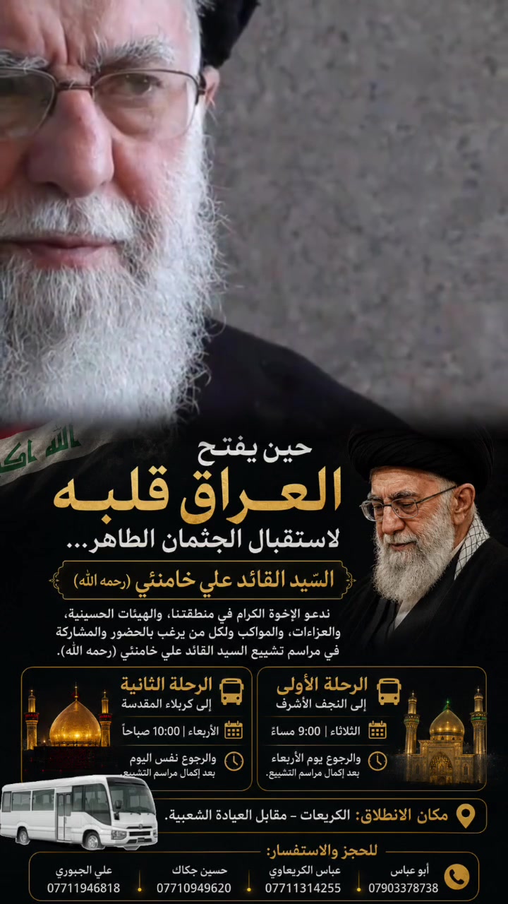 حين يفتح العراق قلبه لاستقبال الجثمان الطاهر…

إلى جميع الإخوة الكرام في منطقتنا، والهيئات الحسينية،
والعزاءات، والمواكب ولمن يرغب بالحضور والمشاركة
في مراسم تشييع السيد القائد علي خامنئي (رحمه الله)

نعلن عن تنظيم رحلتان (ذهاباً وإياباً) وفق المواعيد التالية:

🚌 الرحلة الأولى – إلى النجف الأشرف
📅 الثلاثاء الساعة 9:00 مساءً
🕕 الرجوع يوم الأربعاء بعد إكمال مراسم التشييع.

🚌 الرحلة الثانية – إلى كربلاء المقدسة
📅 الأربعاء الساعة 10:00 صباحاً
🕓 الرجوع نفس اليوم بعد إكمال مراسم التشييع.

📍 مكان الانطلاق:
الكريعات – مقابل العيادة الشعبية.

📞 للحجز والاستفسار:
• أبو عباس: ***********
• عباس الكريعاوي: ***********
• حسين جكاك: ***********
• علي الجبوري: ***********

#مكتب_بركات_الزهراء
