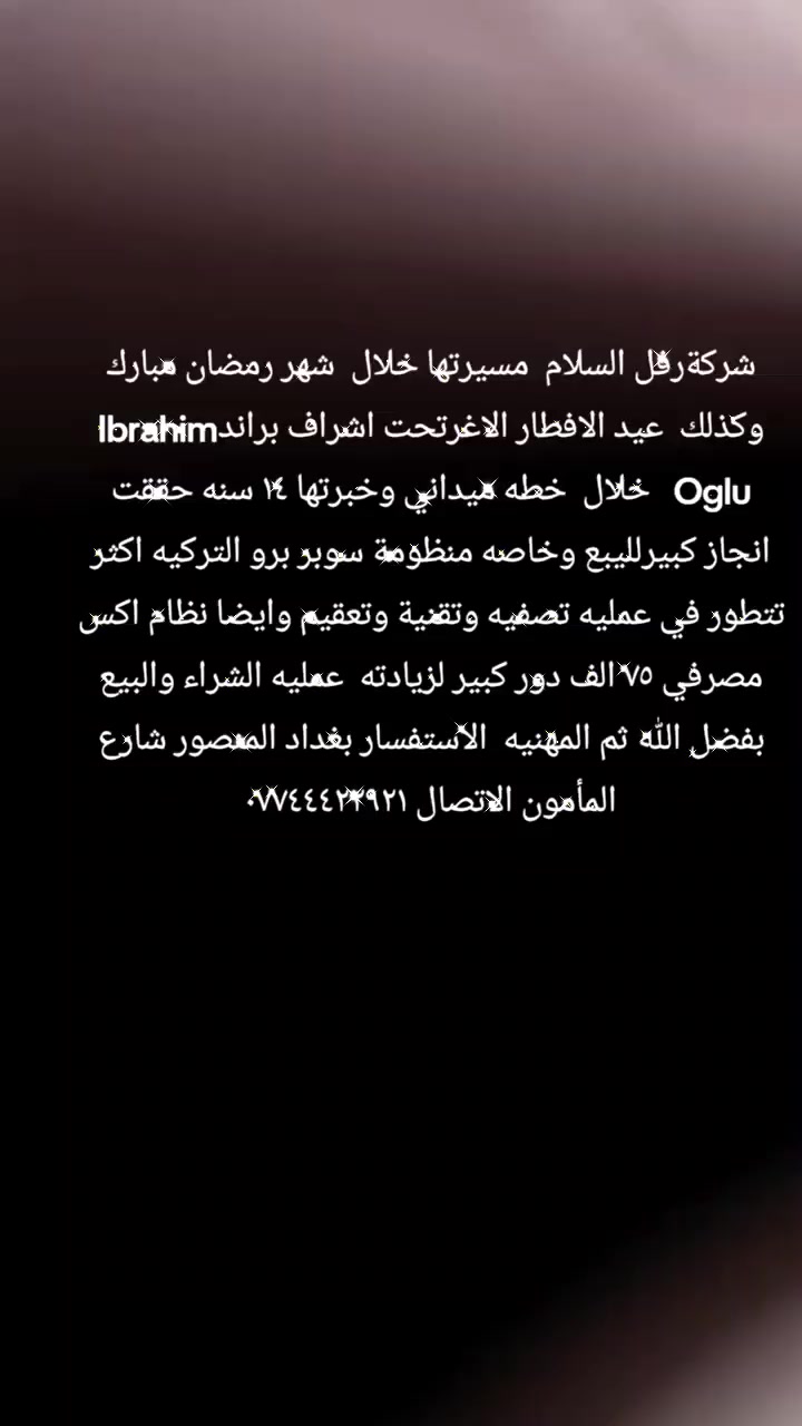 شركةرفل السلام  مسيرتها خلال  شهر رمضان مبارك وكذلك  عيد الافطار الاغرتحت اشراف براندIbrahim Oglu   خلال  خطه ميداني وخبرتها ١٤ سنه حققت انجاز كبيرلليبع وخاصه منظومة سوبر برو التركيه اكثر تتطور في عمليه تصفيه وتقنية وتعقيم وايضا نظام اكس مصرفي ٧٥ الف دور كبير لزيادته  عمليه الشراء والبيع بفضل الله ثم المهنيه  الاستفسار بغداد المنصور شارع المأمون الاتصال ***********
