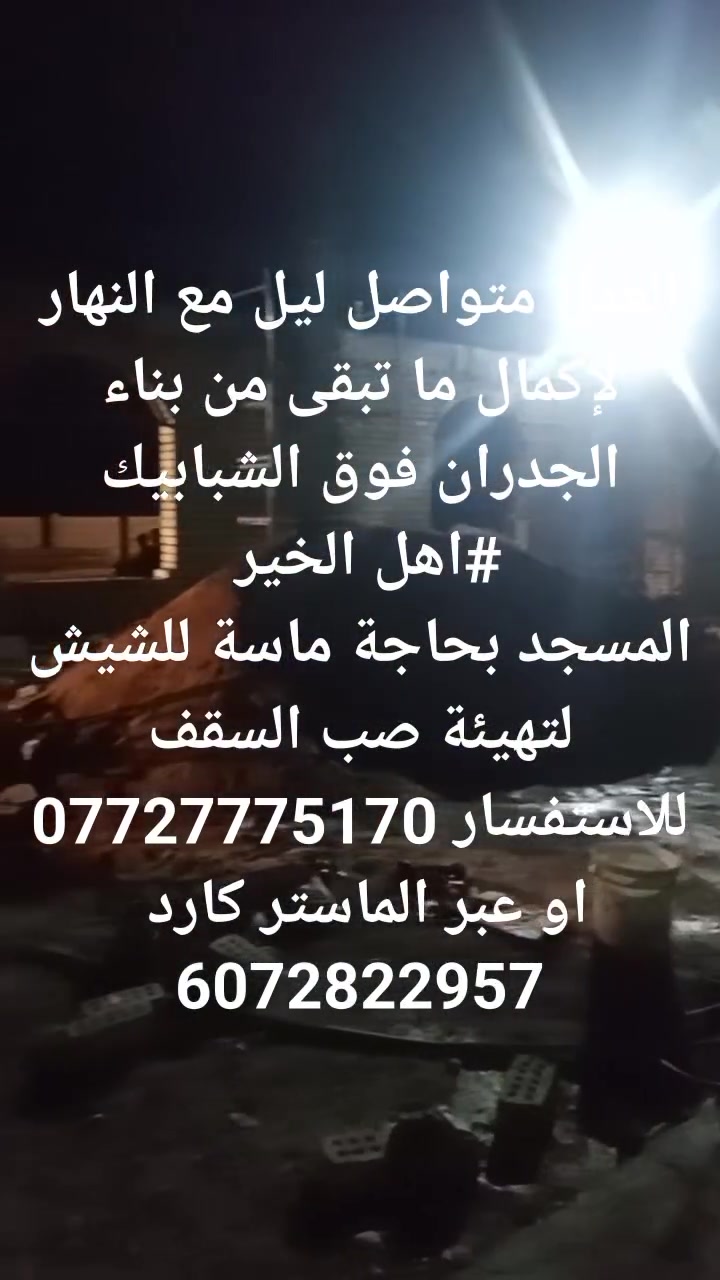جامع المصطفى صلى الله عليه وسلم يناديكم يا أهل الخير 
#اهل الجود والكرم المسجد بحاجة إلى الشيش وباقي مواد البناء لكون العمل جاري لعمل لتهيئة صب السقف 
بفضل الله تعالى، وتوفيقه، ثم بهمم أهل الخير والغيورين، استمرار الإعمار في جامع المصطفى بهمة لا تعرف الكلل وعزيمة لا تقف عند حد. حيث يتواصل العمل ليلًا مع نهار، في سباق مع الزمن لإتمام الصرح المبارك وإنجاز ما تبقّى من مراحل البناء الحيوية.
رفع الجدران فوق الشبابيك: تم بحمد الله ومتابعته المستمرة  والوصول بها إلى المستويات المطلوبة و التهيئة لصب السقف.
للتبرع والاستفسار ***********
                     #او عبر الماستر كارد
                        6072822957
