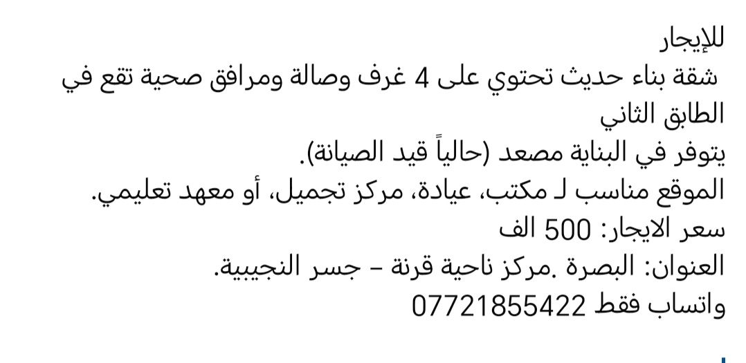 للإيجار
 شقة بناء حديث تحتوي على 4 غرف وصالة ومرافق صحية تقع في الطابق الثاني 
يتوفر في البناية مصعد (حالياً قيد الصيانة).
الموقع مناسب لـ مكتب، عيادة، مركز تجميل، أو معهد تعليمي.
سعر الايجار: 500 الف
العنوان: البصرة .مركز ناحية قرنة – جسر النجيبية.
واتساب فقط ***********
