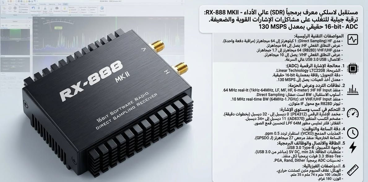الراديو الاحترافي  RX-888 MKII SDR
إن جهاز RX-888 MKII هو مستقبل لاسلكي معرف برمجياً (SDR) عالي الأداء، ويعتبر ترقية جيلية هامة للإصدار الأول للتغلب على مشاكل التحكم في الإشارات القوية والضعيفة. 

يغطي جهاز RX-888 MKII نطاقاً ترددياً كاملاً ومستمراً يمتد من ( 1 كيلوهرتز حتى 1.7 جيجاهرتز )(1kHz to 1.7GHz) دون أي فجوات

يشمل الترددات تحت المنخفضة (VLF)
 والموجات الطويلة (LW)
والموجات المتوسطة (MW)
وجميع نطاقات الموجات القصيرة (SW)
نطاقات الهواة  (نطاق 160m ووصولاً إلى نطاق 6 أمتار).

( FM MW SW LW SSB USB LSB CW airband VHF UHF L band )

منفذ الترددات العالية جداً والفوق عالية (VHF/UHF Ant)
النطاق الترددي الفعلي: 
من 64 ميجاهرتز إلى 1.7 جيجاهرتز (1700 ميجاهرتز).
ماذا يغطي؟ 
يشمل راديو الـ FM التجاري، ونطاقات الطيران المدني والعسكري، والاتصالات البحرية، ونطاقات الهواة (2m و 70cm)، وشبكات الطوارئ والشرطة والخدمات، والاتصالات الفضائية (مثل أقمار NOAA للطقس)، وصولاً إلى نطاق L-Band.

يتميز الجهاز بـ محول إشارات تماثلية إلى رقمية (ADC) بدقة 16 بت وبمعدل عينات يصل إلى 130 ميجاسامبل في الثانية (MSPS). تتيح لك هذه البنية مراقبة واستقبال كامل نطاق الترددات العالية (HF) دفعة واحدة وفي الوقت الفعلي.

البرمجيات المتوافقة : 
الجهاز مبني على تصميم مفتوح المصدر (مشتق من مشروع BBRF103)، ويدعم أشهر برامج الراديو المعرف برمجياً، ومنها:
SDR Console (يعد الأفضل لعرض النطاقات الواسعة)
HDSDR
SDR++
SDR# (عبر إضافات ExtIO أو Soapy)
والكثير ...

⚠️ ملاحظة هامة: 
نظراً لأن الجهاز يبث تدفق بيانات هائل لـ 64 ميجاهرتز بالوقت الفعلي، فإنه يتطلب جهاز كمبيوتر بمواصفات حديثة ومعالج قوي، وإلا ستحتاج إلى تقليل عرض النطاق الترددي في إعدادات البرنامج (مثل اختيار 1 أو 2 ميجاهرتز) ليتناسب مع قدرة الحاسوب لديك.

السعر والتفاصيل خاص .. ✉️
متوفر توصيل .. 🚕


**إذا كنت صاحب هذا الإعلان وتريد حذفه لأي سبب، رجاءا أرسل رسالة إلى الدعم الفني**