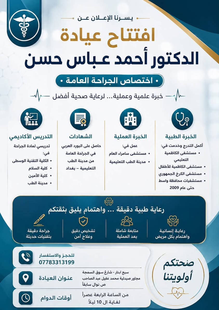 ✨ افتتاح عيادة الدكتور أحمد عباس حسن ✨
اختصاص الجراحة العامة

يسرّنا الإعلان عن افتتاح عيادة
الدكتور أحمد عباس حسن
خريج كلية الطب – جامعة بغداد
دفعة 1999 – 2000

🔹 أكمل التدرج الطبي والخدمة في:

* مستشفى الكاظمية التعليمي
* مستشفى الكاظمية للأطفال
* مستشفى الكرخ الجمهوري
* مستشفيات محافظة واسط حتى عام 2009

🔹 حاصل على البورد العربي في الجراحة العامة
من مدينة الطب – بغداد التعليمية

🔹 عمل في:

* مستشفى سامراء العام
* مدينة الطب التعليمية

🔹 تدريسي لمادة الجراحة العامة في:

* الكلية التقنية الوسطى
* كلية السلام
* كلية الأمين

📍 خبرة علمية وعملية تمتد لسنوات في مجال الجراحة العامة
مع تقديم رعاية طبية دقيقة واهتمام مباشر بالمريض

📞 للحجز والاستفسار:
(***********)

📍 العنوان سبع ابكار - شارع سوق السمجه - مجاور صيدليه محمد عقيل عبد الصاحب ( ص نوال ) سابقاً

https://maps.app.goo.gl/z3DwyJBS47qFT3W3A?هg_st=iw
