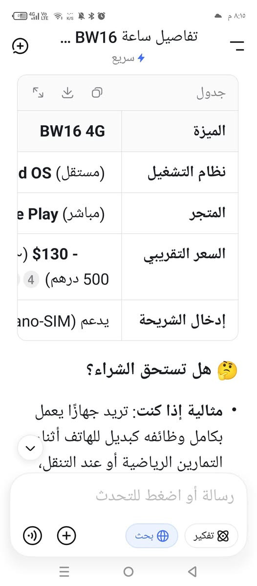 BW16 هي ساعة ذكية متطورة تعمل بنظام Android كامل، مما يعني أنها تستطيع العمل بشكل مستقل تمامًا عن هاتفك الذكي .
BW16 هي ساعة ذكية متطورة تعمل بنظام Android كامل، مما يعني أنها تستطيع العمل بشكل مستقل تمامًا عن هاتفك الذكي

أبرز ما يميزها هو احتوائها على شريحة 4G ومنفذ لشريحة Nano-SIM، مما يمكنك من إجراء المكالمات وإرسال الرسائل وتصفح الإنترنت مباشرة منها .

⌚️ أبرز المواصفات والميزات

· 📱 نظام التشغيل: يعمل بنظام Android كامل، ويدعم متجر Google Play، لذا يمكنك تحميل تطبيقات مثل واتساب وسبوتيفاي مباشرة على الساعة .
· 📞 الاستقلالية: لا تحتاج إلى توصيلها بهاتف أبدًا. فقط أدخل شريحة الاتصال (nano-SIM) لتصبح كجهاز مستقل بذاته .
· 🖥️ الشاشة: بشاشة IPS قياس 1.5 بوصة، ودقة عرض 480×320 بكسل .
· 📸 الكاميرا: تدعم طراز BW16 Plus تصوير الصور بجودة 3 ميجابكسل .
· ❤️ الصحة واللياقة: تتضمن ميزات تتبع الصحة الأساسية مثل معدل ضربات القلب، النوم، وعدد الخطوات (دقة تصل إلى 98% وفقًا للاختبارات) . كما تدعم أكثر من 12 وضعًا رياضيًا .
· 🔋 البطارية: تبلغ سعتها 400 مللي أمبير. تدوم حتى 4 أيام مع الاستخدام الخفيف، وحوالي 1.5 يوم مع استخدام الـ 4G بشكل مكثف .

🆚 مقارنة سريعة مع المنافسين

لتوضيح الفرق بينها وبين الساعات التقليدية، إليك هذه المقارنة مع موديلات أخرى تدعم الاتصال:

الميزة BW16 4G Apple Watch Series 8 Amazfit Bip 5 (4G)
نظام التشغيل Android OS (مستقل) watchOS Zepp OS
المتجر Google Play (مباشر) Apple Store محدود
السعر التقريبي - $130 (~ 190 - 500 درهم)  $429 (أعلى)  $199 (أعلى) 
إدخال الشريحة يدعم (Nano-SIM)
🤔 هل تستحق الشراء؟

· مثالية إذا كنت: تريد جهازًا يعمل بكامل وظائفه كبديل للهاتف أثناء التمارين الرياضية أو عند التنقل، وتحتاج إلى تحميل تطبيقات مختلفة بسعر اقتصادي جدًا مقارنة بالمنافسين.

السعر 80 مع التوصيل


**إذا كنت صاحب هذا الإعلان وتريد حذفه لأي سبب، رجاءا أرسل رسالة إلى الدعم الفني**
