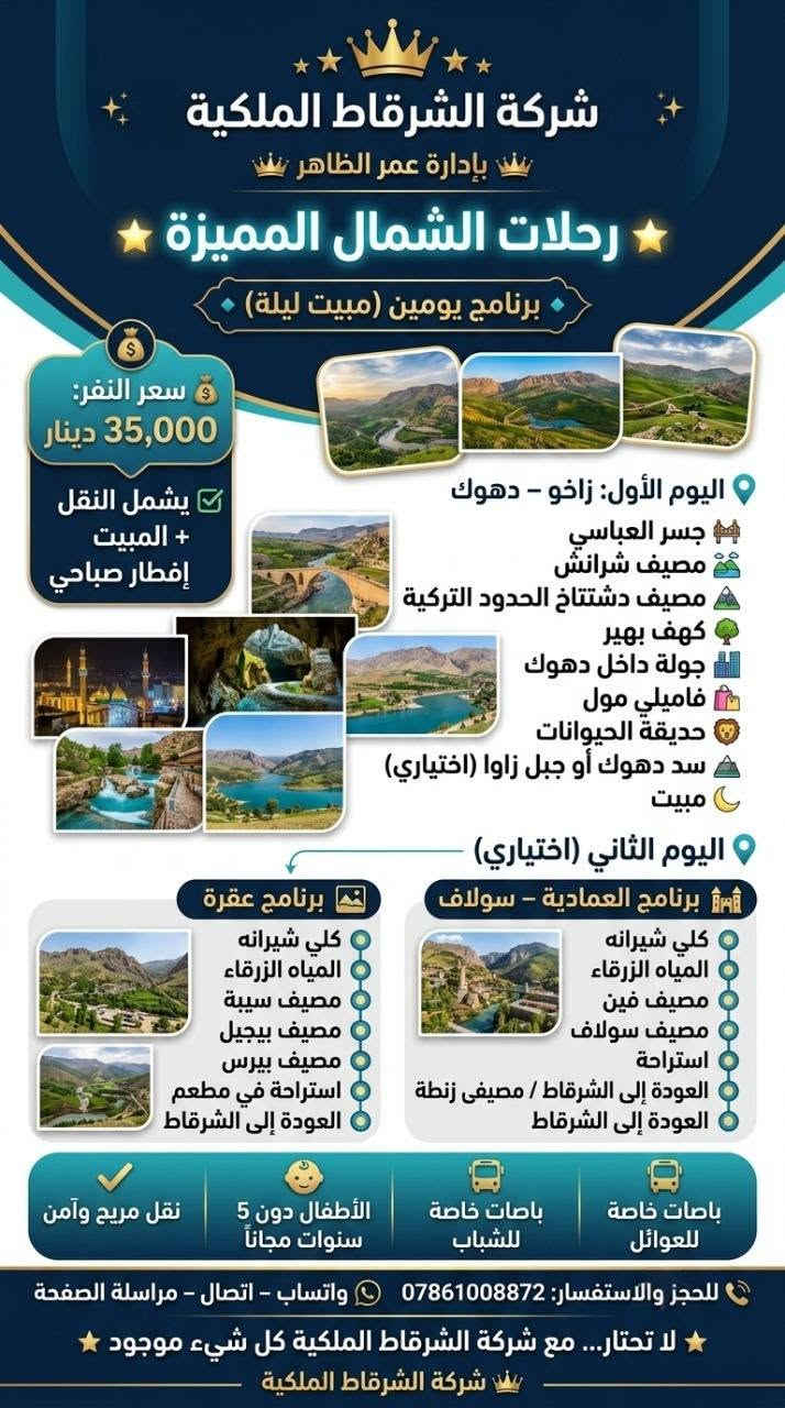 🚌✨ شركة الشرقاط الملكية ✨🚌
السعر صار  15 يوم 35 يومين
👑 بإدارة عمر الظاهر

🌟 رحلات الشمال المميزة 🌟

🔹 برنامج يومين (مبيت ليلة) 🔹
💰 سعر النفر: 35,000 دينار
✅ يشمل النقل + المبيت + إفطار صباحي

📍 اليوم الأول: زاخو – دهوك
🌉 جسر العباسي
🏞️ مصيف شرانش
🇹🇷 مصيف دشتتاخ التركي
🌳 كهف بهير
🏙️ جولة داخل دهوك
🛍️ فاميلي مول
🦁 حديقة الحيوانات
⛰️ سد دهوك أو جبل زاوا (اختياري)
🌙 مبيت

📍 اليوم الثاني (اختياري)

🏰 برنامج العمادية – سولاف:
🏞️ كلي شيرانه
💙 المياه الزرقاء
🌲 مصيف فين
🌳 مصيف سولاف
☕ استراحة
🚌 العودة إلى الشرقاط

أو

🏞️ برنامج عقرة:
🌳 مصيف كلي زنطة
🌿 مصيف سيبة
🏔️ مصيف بيجيل
🌲 مصيف بيرس
🍽️ استراحة في مطعم
🚌 العودة إلى الشرقاط

━━━━━━━━━━━━━━

🔹 برنامج يوم واحد 🔹
💰 سعر النفر: 15,000 دينار

✅ اختياري بين:
📍 زاخو – دهوك
📍 العمادية – سولاف
📍 عقرة

━━━━━━━━━━━━━━

🚌 باصات خاصة للعوائل
🚌 باصات خاصة للشباب
👶 الأطفال دون 5 سنوات مجاناً
✅ نقل مريح وآمن

📞 للحجز والاستفسار:
*********** او ***********

📱 واتساب – اتصال – مراسلة الصفحة

⭐ لا تحتار… مع عمر الظاهر كل شيء موجود ⭐

👑 شركة الشرقاط الملكية
