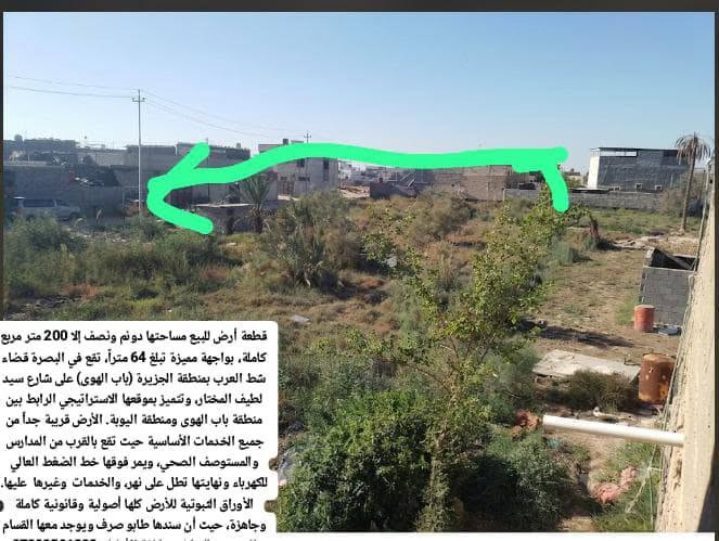 قطعة أرض للبيع مساحتها دونم ونصف إلا 200 متر مربع كاملة، بواجهة مميزة تبلغ 64 متراً، تقع في البصرة قضاء شط العرب بمنطقة الجزيرة (باب الهوى) على شارع سيد لطيف المختار، وتتميز بموقعها الاستراتيجي الرابط بين منطقة باب الهوى ومنطقة اليوبة. الأرض قريبة جداً من جميع الخدمات الأساسية حيث تقع بالقرب من المدارس والمستوصف الصحي، ويمر فوقها خط الضغط العالي للكهرباء ونهايتها تطل على نهر، والخدمات  وغيرها  عليها. الأوراق الثبوتية للأرض كلها أصولية وقانونية كاملة وجاهزة، حيث أن سندها طابو صرف ويوجد معها القسام الشرعي والتراضي وكافة الأوليات***********
