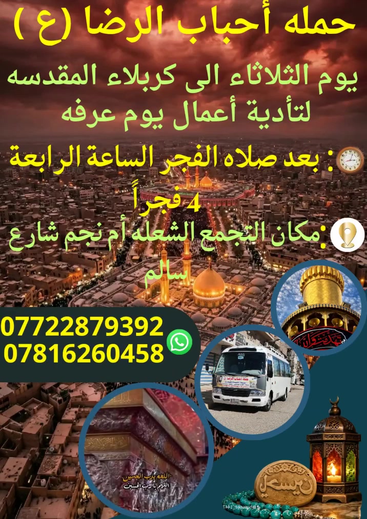 على بركه الله
سوف تنطلق حمله أحباب الرضا (ع )
يوم الثلاثاء الى كربلاء المقدسة🕌 
لتأدية أعمال يوم عرفه بعد صلاة الفجر
الساعه⏰️الرابعة4 فجراً والعود بعد الظهر
📍 مكان التجمع الشعله أم نجم شارع سالم
للحجز والأستفسار☎️ *********** علي
