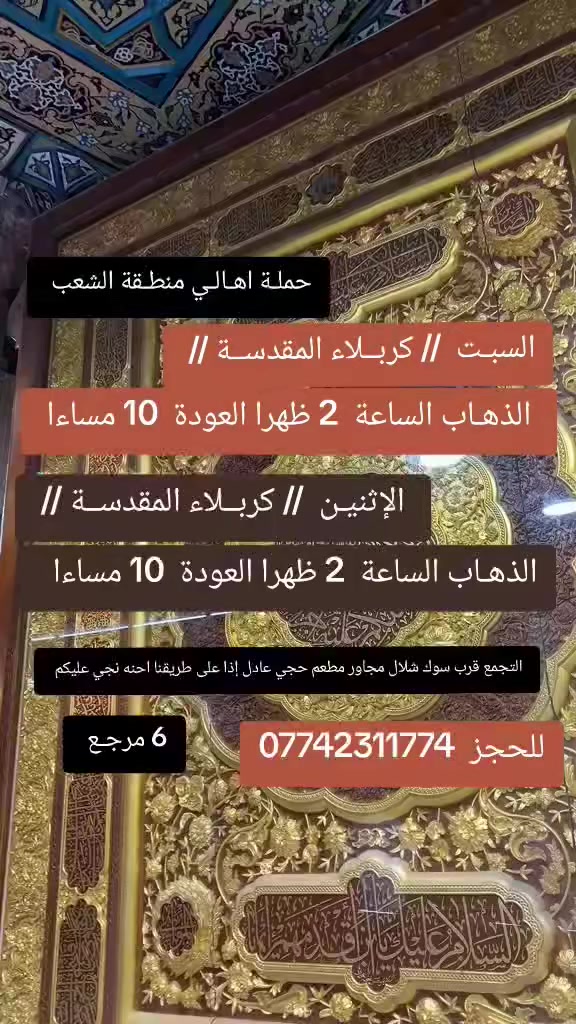 ((بسم الله الرحمن الرحيم ))
//حملـة _اهـالـي _منطـقة _الشعـب// _التجمع_ قرب_ سوك _شلال مجاور_ مطعم _حجي_ عادل// بإدارة الخادم  أبو حيدر 
________________________
🟢 السبت رحلة الى كربلاء المقدسة الذهاب الساعة  2 ظهرا العودة  10 مساءا  6 مرجع 
 ________________________
🟢 الاثنين رحلة إلى كربلاءالمقدسة الذهاب الساعة  2 ظهرا العودة  10 مساءا  6 مرجع 
________________________
🟢 ️الثلاثـاء رحلـة إلى// النجـف الأشـرف// والمقبرة التوزيع على الفتحات الذهاب الساعة  10 صباحا العودة  7 مساءا  10 مرجع 
 __________________________
 🚌 كوسترات حديثة مكيفه 
للحجز والاستفسار اتصال  *********** 
حي أور_ الشعب_ البنوك_ صليخ _القاهره_ جامع النداء
