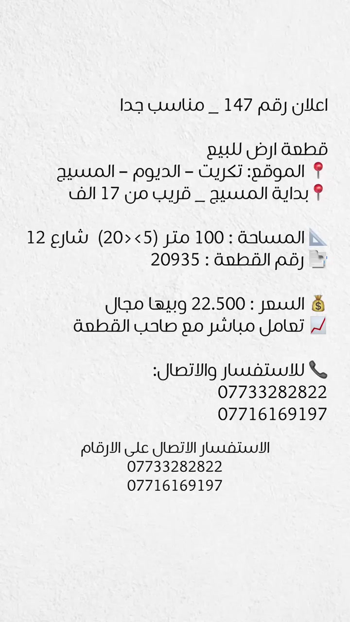 اعلان رقم 147 _ مناسب جدا

قطعة ارض للبيع
📍 الموقع: تكريت – الديوم – المسيج
📍قريب من 17 الف

📐 المساحة : 100 متـر (5><20) علـى شارع 12
📑 رقم القطعة : 20935

💰 السعر : 22.500 وبيها مجال
📈 تعامل مباشر مع صاحب القطعة

📞 للاستفسار والاتصال:
***********
***********
 @إشارة
 #الكل
