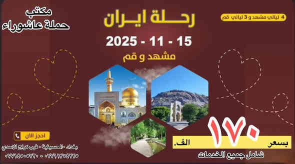 🌙 رحلة حملة عاشوراء  المميزة — الأسعار ولا أروع! 🌙
سافر معنا إلى إيران 🇮🇷 في رحلة تجمع بين الروحانية، الراحة، والاستجمام 🕌🌿

✨ مميزات الرحلة:
🚍 باصات حديثة VIP ومواصلات مريحة
🏨 إقامة فاخرة في فنادق راقية وحديثة
🕌 السكن قريب من الإمام
🍽️ 3 وجبات يومياً في مشهد
🗺️ جولات يومية روحية وسياحية تشمل:

📍 قم المقدسة:
مسجد جمكران – بيت النور – أربعين علوي وعلوية – مقام موسى المبرقع

📍 مشهد:
ياسر وناصر (إخوان الإمام الرضا) – خادم مراد – أبا صلت – جبل كوهسنكي – باغ مشهد

📍 شمال إيران:
ساحل متل قو – سد زواد – نمك أبرود 🌊

🛏️ أنواع التسكين:

ثلاثي / رباعي / خماسي

فرق الثنائي: 50 ألف

فرق السنكل: 100 ألف

🎤 مرشد سياحي محترف يرافقكم طوال الرحلة
💫 تجربة روحانية وثقافية فريدة مع استرخاء على أجمل سواحل إيران

🕊️ عيشوا روحانية قم ومشهد... واستمتعوا بسحر الشمال الإيراني!

__
العنوان - بغداد - الحسينية - قرب كراج الاسدي مقابيل فران النصر 
📞 للحجز والاستفسار:
📱 ***********
📱 ***********
— مع ‏حملة عاشوراء‏.
